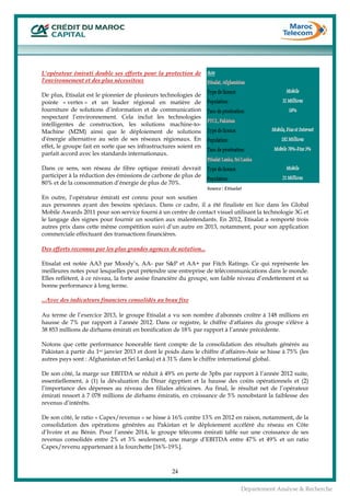  
24
Département Analyse & Recherche
L'opérateur émirati double ses efforts pour la protection de
l'environnement et des plus nécessiteux
De plus, Etisalat est le pionnier de plusieurs technologies de
pointe « vertes » et un leader régional en matière de
fourniture de solutions d’information et de communication
respectant l’environnement. Cela inclut les technologies
intelligentes de construction, les solutions machine-to-
Machine (M2M) ainsi que le déploiement de solutions
d'énergie alternative au sein de ses réseaux régionaux. En
effet, le groupe fait en sorte que ses infrastructures soient en
parfait accord avec les standards internationaux.
Dans ce sens, son réseau de fibre optique émirati devrait
participer à la réduction des émissions de carbone de plus de
80% et de la consommation d’énergie de plus de 70%.
En outre, l’opérateur émirati est connu pour son soutien
aux personnes ayant des besoins spéciaux. Dans ce cadre, il a été finaliste en lice dans les Global
Mobile Awards 2011 pour son service fourni à un centre de contact visuel utilisant la technologie 3G et
le langage des signes pour fournir un soutien aux malentendants. En 2012, Etisalat a remporté trois
autres prix dans cette même compétition suivi d’un autre en 2013, notamment, pour son application
commerciale effectuant des transactions financières.
Des efforts reconnus par les plus grandes agences de notation...
Etisalat est notée AA3 par Moody’s, AA- par S&P et AA+ par Fitch Ratings. Ce qui représente les
meilleures notes pour lesquelles peut prétendre une entreprise de télécommunications dans le monde.
Elles reflètent, à ce niveau, la forte assise financière du groupe, son faible niveau d’endettement et sa
bonne performance à long terme.
...Avec des indicateurs financiers consolidés au beau fixe
Au terme de l’exercice 2013, le groupe Etisalat a vu son nombre d'abonnés croître à 148 millions en
hausse de 7% par rapport à l’année 2012. Dans ce registre, le chiffre d'affaires du groupe s'élève à
38 853 millions de dirhams émirati en bonification de 18% par rapport à l’année précédente.
Notons que cette performance honorable tient compte de la consolidation des résultats générés au
Pakistan à partir du 1er janvier 2013 et dont le poids dans le chiffre d’affaires-Asie se hisse à 75% (les
autres pays sont : Afghanistan et Sri Lanka) et à 31% dans le chiffre international global.
De son côté, la marge sur EBITDA se réduit à 49% en perte de 3pbs par rapport à l’année 2012 suite,
essentiellement, à (1) la dévaluation du Dinar égyptien et la hausse des coûts opérationnels et (2)
l’importance des dépenses au niveau des filiales africaines. Au final, le résultat net de l’opérateur
émirati ressort à 7 078 millions de dirhams émiratis, en croissance de 5% nonobstant la faiblesse des
revenus d’intérêts.
De son côté, le ratio « Capex/revenus » se hisse à 16% contre 13% en 2012 en raison, notamment, de la
consolidation des opérations générées au Pakistan et le déploiement accéléré du réseau en Côte
d’Ivoire et au Bénin. Pour l’année 2014, le groupe télécoms émirati table sur une croissance de ses
revenus consolidés entre 2% et 3% seulement, une marge d’EBITDA entre 47% et 49% et un ratio
Capex/revenu appartenant à la fourchette [16%-19%].
Source : Etisalat
 