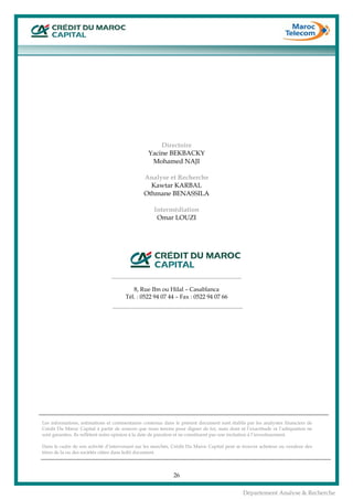  
26
Département Analyse & Recherche
Directoire
Yacine BEKBACKY
Mohamed NAJI
Analyse et Recherche
Kawtar KARBAL
Othmane BENASSILA
Intermédiation
Omar LOUZI
 
 
 
 
 
 
8, Rue Ibn ou Hilal – Casablanca
Tél. : 0522 94 07 44 – Fax : 0522 94 07 66
 
 
 
 
 
 
 
 
 
 
 
 
 
 
 
Les informations, estimations et commentaires contenus dans le présent document sont établis par les analystes financiers de
Crédit Du Maroc Capital à partir de sources que nous tenons pour dignes de foi, mais dont ni l’exactitude ni l’adéquation ne
sont garanties. Ils reflètent notre opinion à la date de parution et ne constituent pas une incitation à l’investissement.
Dans le cadre de son activité d’intervenant sur les marchés, Crédit Du Maroc Capital peut se trouver acheteur ou vendeur des
titres de la ou des sociétés citées dans ledit document.
 