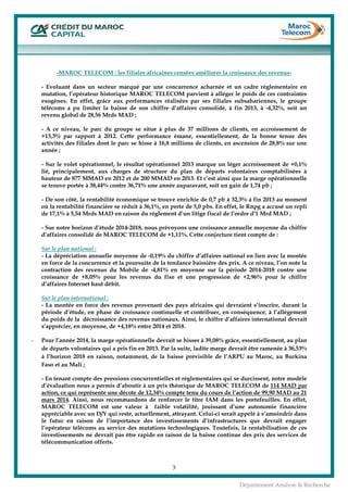  
3
Département Analyse & Recherche
-MAROC TELECOM : les filiales africaines censées améliorer la croissance des revenus-
- Evoluant dans un secteur marqué par une concurrence acharnée et un cadre règlementaire en
mutation, l’opérateur historique MAROC TELECOM parvient à alléger le poids de ces contraintes
exogènes. En effet, grâce aux performances réalisées par ses filiales subsahariennes, le groupe
télécoms a pu limiter la baisse de son chiffre d’affaires consolidé, à fin 2013, à -4,32%, soit un
revenu global de 28,56 Mrds MAD ;
- A ce niveau, le parc du groupe se situe à plus de 37 millions de clients, en accroissement de
+13,3% par rapport à 2012. Cette performance émane, essentiellement, de la bonne tenue des
activités des filiales dont le parc se hisse à 16,8 millions de clients, en ascension de 28,8% sur une
année ;
- Sur le volet opérationnel, le résultat opérationnel 2013 marque un léger accroissement de +0,1%
lié, principalement, aux charges de structure du plan de départs volontaires comptabilisées à
hauteur de 877 MMAD en 2012 et de 200 MMAD en 2013. Et c’est ainsi que la marge opérationnelle
se trouve portée à 38,44% contre 36,71% une année auparavant, soit un gain de 1,74 pb ;
- De son côté, la rentabilité économique se trouve enrichie de 0,7 pb à 32,3% à fin 2013 au moment
où la rentabilité financière se réduit à 36,1%, en perte de 5,0 pbs. En effet, le Rnpg a accusé un repli
de 17,1% à 5,54 Mrds MAD en raison du règlement d’un litige fiscal de l’ordre d’1 Mrd MAD ;
- Sur notre horizon d’étude 2014-2018, nous prévoyons une croissance annuelle moyenne du chiffre
d’affaires consolidé de MAROC TELECOM de +1,11%. Cette conjecture tient compte de :
Sur le plan national :
- La dépréciation annuelle moyenne de -0,19% du chiffre d’affaires national en lien avec la montée
en force de la concurrence et la poursuite de la tendance baissière des prix. A ce niveau, l’on note la
contraction des revenus du Mobile de -4,81% en moyenne sur la période 2014-2018 contre une
croissance de +8,05% pour les revenus du fixe et une progression de +2,96% pour le chiffre
d’affaires Internet haut débit.
Sur le plan international :
- La montée en force des revenus provenant des pays africains qui devraient s’inscrire, durant la
période d’étude, en phase de croissance continuelle et contribuer, en conséquence, à l’allègement
du poids de la décroissance des revenus nationaux. Ainsi, le chiffre d’affaires international devrait
s’apprécier, en moyenne, de +4,18% entre 2014 et 2018.
- Pour l’année 2014, la marge opérationnelle devrait se hisser à 39,08% grâce, essentiellement, au plan
de départs volontaires qui a pris fin en 2013. Par la suite, ladite marge devrait être ramenée à 36,53%
à l’horizon 2018 en raison, notamment, de la baisse prévisible de l’ARPU au Maroc, au Burkina
Faso et au Mali ;
- En tenant compte des pressions concurrentielles et réglementaires qui se durcissent, notre modèle
d’évaluation nous a permis d’aboutir à un prix théorique de MAROC TELECOM de 114 MAD par
action, ce qui représente une décote de 12,34% compte tenu du cours de l’action de 99,90 MAD au 21
mars 2014. Ainsi, nous recommandons de renforcer le titre IAM dans les portefeuilles. En effet,
MAROC TELECOM est une valeur à faible volatilité, jouissant d’une autonomie financière
appréciable avec un D/Y qui reste, actuellement, attrayant. Celui-ci serait appelé à s’amoindrir dans
le futur en raison de l’importance des investissements d’infrastructures que devrait engager
l’opérateur télécoms au service des mutations technologiques. Toutefois, la rentabilisation de ces
investissements ne devrait pas être rapide en raison de la baisse continue des prix des services de
télécommunication offerts.
 