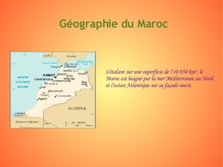 Géographie du Maroc S'étalant sur une superficie de 710 850 km², le Maroc est baigné par la mer Méditerranée au Nord et l'océan Atlantique sur sa façade ouest. 