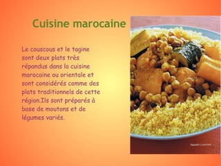 Le couscous et le tagine sont deux plats très répandus dans la cuisine marocaine ou orientale et sont considérés comme des plats traditionnels de cette région.Ils sont préparés à base de moutons et de légumes variés. Cuisine marocaine  