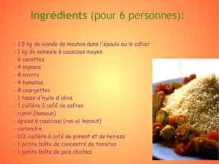 - 1,5 kg de viande de mouton dans l'épaule ou le collier - 1 kg de semoule à couscous moyen - 6 carottes - 4 oignons - 4 navets - 4 tomates - 4 courgettes - 1 tasse d'huile d'olive - 1 cuillère à café de safran - cumin (kamoun) - épices à couscous (ras-el-hanout) - coriandre - 1/2 cuillère à café de piment et de harissa - 1 petite boîte de concentré de tomates - 1 petite boîte de pois chiches  Ingrédients  (pour 6 personnes): 