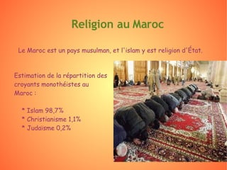 Religion au Maroc Le Maroc est un pays musulman, et l'islam y est religion d'État. Estimation de la répartition des croyants monothéistes au Maroc : * Islam 98,7% * Christianisme 1,1% * Judaïsme 0,2% 