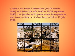L'Union s'est réunie à Marrakech (21/28 octobre 1984) et à Rabat (28 août 1995 et 25/29 septembre 1998). Les journées de la presse arabe francophone se sont tenues à Rabat et à Casablanca du 10 au 13 juin 1999. 