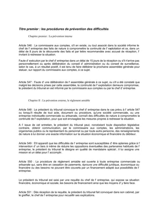 Titre premier : les procédures de prévention des difficultés
Chapitre premier : La prévention interne
Article 546 : Le commissaire aux comptes, s'il en existe, ou tout associé dans la société informe le
chef de l' entreprise des faits de nature à compromettre la continuité de l' exploitation et ce, dans un
délai de 8 jours de la découverte des faits et par lettre recommandée avec accusé de réception, l'
invitant à redresser la situation.
Faute d' exécution par le chef d' entreprise dans un délai de 15 jours de la réception ou s'il n'arrive pas
personnellement ou après délibération du conseil d' administration ou du conseil de surveillance,
selon le cas, à un résultat positif, il est tenu de faire délibérer la prochaine assemblée générale pour
statuer, sur rapport du commissaire aux comptes, à ce sujet.
Article 547 : Faute d' une délibération de l' assemblée générale à ce sujet, ou s'il a été constaté que
malgré les décisions prises par cette assemblée, la continuité de l' exploitation demeure compromise,
le président du tribunal en est informé par le commissaire aux comptes ou par le chef d' entreprise.
Chapitre II : La prévention externe, le règlement amiable
Article 548 : Le président du tribunal convoque le chef d' entreprise dans le cas prévu à l' article 547
ou lorsqu'il résulte de tout acte, document ou procédure, qu'une société commerciale, ou une
entreprise individuelle commerciale ou artisanale, connaît des difficultés de nature à compromettre la
continuité de l' exploitation, pour que soit envisagées les mesures propres à redresser la situation.
A l' issue de cet entretien, le président du tribunal peut, nonobstant toute disposition législative
contraire, obtenir communication, par le commissaire aux comptes, les administrations, les
organismes publics ou le représentant du personnel ou par toute autre personne, des renseignements
de nature à lui donner une exacte information sur la situation économique et financière du débiteur.
Article 549 : S'il apparaît que les difficultés de l' entreprise sont susceptibles d' être aplanies grâce à l'
intervention d' un tiers à même de réduire les oppositions éventuelles des partenaires habituels de l'
entreprise, le président du tribunal le désigne en qualité de mandataire spécial ; il lui assigne une
mission et un délai pour l' accomplir.
Article 550 : La procédure de règlement amiable est ouverte à toute entreprise commerciale ou
artisanale qui, sans être en cessation de paiements, éprouve une difficulté juridique, économique ou
financière ou des besoins ne pouvant être couverts par un financement adapté aux possibilités de l'
entreprise.
Le président du tribunal est saisi par une requête du chef de l' entreprise, qui expose sa situation
financière, économique et sociale, les besoins de financement ainsi que les moyens d' y faire face.
Article 551 : Dés réception de la requête, le président du tribunal fait convoquer dans son cabinet, par
le greffier, le chef de l' entreprise pour recueillir ses explications.
 