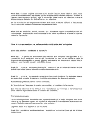 Article 558 : L' accord suspend, pendant la durée de son exécution, toute action en justice, toute
poursuite individuelle tant sur les meubles que sur les immeubles du débiteur dans le but d' obtenir le
paiement des créances qui en font l' objet. Il suspend les délais impartis aux créanciers à peine de
déchéance ou de résolution des droits afférents à ces créanciers.
En cas d' inexécution des engagements résultant de l' accord, le tribunal prononce la résolution de
celui-ci ainsi que la déchéance de tout délai de paiement accordé.
Article 559 : En dehors de l' autorité judiciaire à qui l' accord et le rapport d' expertise peuvent être
communiqués, l' accord ne peut être communiqué qu'aux parties signataires et le rapport d' expertise
qu'au chef d' entreprise.
Titre II : Les procédures de traitement des difficultés de l' entreprise
Sous-titre premier : conditions d' ouverture
Article 560 : Les procédures de traitement des difficultés de l' entreprise sont applicables à tout
commerçant, à tout artisan et à toute société commerciale, qui n'est pas en mesure de payer à l'
échéance ses dettes exigibles, y compris celles qui sont nées de ses engagements conclus dans le
cadre de l' accord amiable prévu à l' article 556 ci-dessus.
Article 561 : Le chef de l' entreprise doit demander l' ouverture d' une procédure de traitement au plus
tard dans les quinze jours qui suivent la cessation de ses paiements.
Article 562 : Le chef de l' entreprise dépose sa demande au greffe du tribunal. Sa déclaration énonce
les causes de la cessation de paiements et doit être accompagnée des documents suivants:
1) les états de synthèse du dernier exercice comptable;
2) l' énumération et l' évaluation de tous les biens mobiliers et immobiliers de l' entreprise;
3) la liste des créanciers et des débiteurs avec l' indication de leur résidence, le montant de leurs
droits, créances et garanties à la date de cessation des paiements;
4) le tableau des charges
Les documents présentés doivent être datés, signés et certifiés par le chef d' entreprise; dans le cas
où l' un de ces documents ne peut être fourni ou ne peut l' être qu'incomplètement, la déclaration doit
contenir l' indication des motifs qui empêchent cette production.
Le greffier atteste de la réception de ces documents
Article 563 : La procédure peut être ouverte sur l' assignation d' un créancier quelle que soit la nature
de sa créance.
 