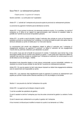 Sous-Titre II : Le redressement judiciaire
Chapitre premier : La gestion de l' entreprise
Section première : La continuation de l' exploitation
Article 571 : L' activité de l' entreprise est poursuivie après le prononcé du redressement judiciaire.
Le prononcé du jugement n'entraîne pas la déchéance du terme.
Article 572 : A tout moment, le tribunal, à la demande motivée du syndic, d' un contrôleur, du chef de l'
entreprise ou d' office et sur rapport du juge-commissaire, peut ordonner la cessation totale ou
partielle de l' activité et prononcer la liquidation judiciaire.
Article 573 : Le syndic a seul la faculté d' exiger l' exécution des contrats en cours en fournissant la
prestation promise au cocontractant de l' entreprise. Le contrat est résilié de plein droit après mise en
demeure adressée au syndic et restée plus d' un mois sans réponse.
Le cocontractant doit remplir ses obligations malgré le défaut d' exécution par l' entreprise d'
engagements antérieurs au jugement d' ouverture. Le défaut d' exécution de ces engagements
n'ouvre droit au profit des créanciers qu'à déclaration au passif.
Si le syndic n'use pas de la faculté de poursuivre le contrat, l' inexécution peut donner lieu à des
dommages-intérêts dont le montant sera déclaré au passif. L' autre partie peut néanmoins différer la
restitution des sommes versées en excédent par l' entreprise en exécution du contrat jusqu'à ce qu'il
ait été statué sur les dommages - intérêts .
Nonobstant toute disposition légale ou toute clause contractuelle, aucune indivisibilité, résiliation ou
résolution du contrat ne peut résulter du seul fait de l' ouverture du redressement judiciaire.
Article 574 : En cas de cession du bail, toute clause imposant au cédant des engagements solidaires
avec le cessionnaire est inopposable au syndic.
Article 575 : Les créances nées régulièrement après le jugement d' ouverture du redressement sont
payées par priorité à toutes autres créances assorties ou non de privilèges ou de sûretés.
Section II : Les pouvoirs du chef de l' entreprise et du syndic
Article 576 : Le jugement qui le désigne charge le syndic:
1) soit de surveiller les opérations de gestion;
2) soit d' assister le chef de l' entreprise pour tous les actes concernant la gestion ou certains d' entre
eux;
3) soit d' assurer seul, entièrement ou en partie, la gestion de l' entreprise.
A tout moment, le tribunal peut modifier la mission du syndic à sa demande ou d' office.
 