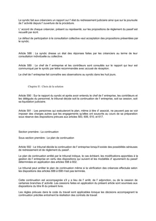 Le syndic fait aux créanciers un rapport sur l' état du redressement judiciaire ainsi que sur la poursuite
de l' activité depuis l' ouverture de la procédure.
L' accord de chaque créancier, présent ou représenté, sur les propositions de règlement du passif est
recueilli par écrit.
Le défaut de participation à la consultation collective vaut acceptation des propositions présentées par
le syndic.
Article 588 : Le syndic dresse un état des réponses faites par les créanciers au terme de leur
consultation individuelle ou collective.
Article 589 : Le chef de l' entreprise et les contrôleurs sont consultés sur le rapport qui leur est
communiqué par le syndic par lettre recommandée avec accusé de réception.
Le chef de l' entreprise fait connaître ses observations au syndic dans les huit jours.
Chapitre II : Choix de la solution
Article 590 : Sur le rapport du syndic et après avoir entendu le chef de l' entreprise, les contrôleurs et
les délégués du personnel, le tribunal décide soit la continuation de l' entreprise, soit sa cession, soit
sa liquidation judiciaire.
Article 591 : Les personnes qui exécuteront le plan, même à titre d' associé, ne peuvent pas se voir
imposer des charges autres que les engagements qu'elles ont souscrits au cours de sa préparation
sous réserve des dispositions prévues aux articles 583, 606, 610, et 617.
Section première : La continuation
Sous section première : Le plan de continuation
Article 592 : Le tribunal décide la continuation de l' entreprise lorsqu'il existe des possibilités sérieuses
de redressement et de règlement du passif .
Le plan de continuation arrêté par le tribunal indique, le cas échéant, les modifications apportées à la
gestion de l' entreprise en vertu des dispositions qui suivent et les modalités d' apurement du passif
déterminées en application des articles 598 à 602.
Le tribunal peut arrêter le plan de continuation même si la vérification des créances effectuée selon
les dispositions des articles 688 à 698 n'est pas terminée.
Cette continuation est accompagnée s'il y a lieu de l' arrêt, de l' adjonction, ou de la cession de
certaines branches d' activité. Les cessions faites en application du présent article sont soumises aux
dispositions du titre llI du présent livre.
Les règles prévues dans le code du travail sont applicables lorsque les décisions accompagnant la
continuation précitée entraînent la résiliation des contrats de travail.
 