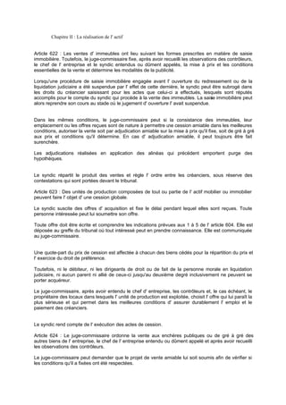 Chapitre II : La réalisation de l' actif
Article 622 : Les ventes d' immeubles ont lieu suivant les formes prescrites en matière de saisie
immobilière. Toutefois, le juge-commissaire fixe, après avoir recueilli les observations des contrôleurs,
le chef de l' entreprise et le syndic entendus ou dûment appelés, la mise à prix et les conditions
essentielles de la vente et détermine les modalités de la publicité.
Lorsqu'une procédure de saisie immobilière engagée avant l' ouverture du redressement ou de la
liquidation judiciaire a été suspendue par l' effet de cette dernière, le syndic peut être subrogé dans
les droits du créancier saisissant pour les actes que celui-ci a effectués, lesquels sont réputés
accomplis pour le compte du syndic qui procède à la vente des immeubles. La saisie immobilière peut
alors reprendre son cours au stade où le jugement d' ouverture l' avait suspendue.
Dans les mêmes conditions, le juge-commissaire peut si la consistance des immeubles, leur
emplacement ou les offres reçues sont de nature à permettre une cession amiable dans les meilleures
conditions, autoriser la vente soit par adjudication amiable sur la mise à prix qu'il fixe, soit de gré à gré
aux prix et conditions qu'il détermine. En cas d' adjudication amiable, il peut toujours être fait
surenchère.
Les adjudications réalisées en application des alinéas qui précèdent emportent purge des
hypothèques.
Le syndic répartit le produit des ventes et règle l' ordre entre les créanciers, sous réserve des
contestations qui sont portées devant le tribunal.
Article 623 : Des unités de production composées de tout ou partie de l' actif mobilier ou immobilier
peuvent faire l' objet d' une cession globale.
Le syndic suscite des offres d' acquisition et fixe le délai pendant lequel elles sont reçues. Toute
personne intéressée peut lui soumettre son offre.
Toute offre doit être écrite et comprendre les indications prévues aux 1 à 5 de l' article 604. Elle est
déposée au greffe du tribunal où tout intéressé peut en prendre connaissance. Elle est communiquée
au juge-commissaire.
Une quote-part du prix de cession est affectée à chacun des biens cédés pour la répartition du prix et
l' exercice du droit de préférence.
Toutefois, ni le débiteur, ni les dirigeants de droit ou de fait de la personne morale en liquidation
judiciaire, ni aucun parent ni allié de ceux-ci jusqu'au deuxième degré inclusivement ne peuvent se
porter acquéreur.
Le juge-commissaire, après avoir entendu le chef d' entreprise, les contrôleurs et, le cas échéant, le
propriétaire des locaux dans lesquels l' unité de production est exploitée, choisit l' offre qui lui paraît la
plus sérieuse et qui permet dans les meilleures conditions d' assurer durablement l' emploi et le
paiement des créanciers.
Le syndic rend compte de l' exécution des actes de cession.
Article 624 : Le juge-commissaire ordonne la vente aux enchères publiques ou de gré à gré des
autres biens de l' entreprise, le chef de l' entreprise entendu ou dûment appelé et après avoir recueilli
les observations des contrôleurs.
Le juge-commissaire peut demander que le projet de vente amiable lui soit soumis afin de vérifier si
les conditions qu'il a fixées ont été respectées.
 