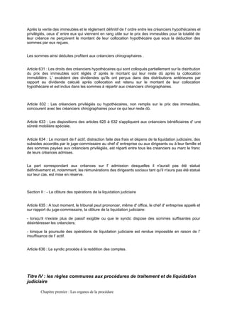 Après la vente des immeubles et le règlement définitif de l' ordre entre les créanciers hypothécaires et
privilégiés, ceux d' entre eux qui viennent en rang utile sur le prix des immeubles pour la totalité de
leur créance ne perçoivent le montant de leur collocation hypothécaire que sous la déduction des
sommes par eux reçues.
Les sommes ainsi déduites profitent aux créanciers chirographaires .
Article 631 : Les droits des créanciers hypothécaires qui sont colloqués partiellement sur la distribution
du prix des immeubles sont réglés d' après le montant qui leur reste dû après la collocation
immobilière. L' excèdent des dividendes qu'ils ont perçus dans des distributions antérieures par
rapport au dividende calculé après collocation est retenu sur le montant de leur collocation
hypothécaire et est inclus dans les sommes à répartir aux créanciers chirographaires.
Article 632 : Les créanciers privilégiés ou hypothécaires, non remplis sur le prix des immeubles,
concourent avec les créanciers chirographaires pour ce qui leur reste dû.
Article 633 : Les dispositions des articles 625 à 632 s'appliquent aux créanciers bénéficiaires d' une
sûreté mobilière spéciale.
Article 634 : Le montant de l' actif, distraction faite des frais et dépens de la liquidation judiciaire, des
subsides accordés par le juge-commissaire au chef d' entreprise ou aux dirigeants ou à leur famille et
des sommes payées aux créanciers privilégiés, est réparti entre tous les créanciers au marc le franc
de leurs créances admises.
La part correspondant aux créances sur l' admission desquelles il n'aurait pas été statué
définitivement et, notamment, les rémunérations des dirigeants sociaux tant qu'il n'aura pas été statué
sur leur cas, est mise en réserve.
Section II : - La clôture des opérations de la liquidation judiciaire
Article 635 : A tout moment, le tribunal peut prononcer, même d' office, le chef d' entreprise appelé et
sur rapport du juge-commissaire, la clôture de la liquidation judiciaire:
- lorsqu'il n'existe plus de passif exigible ou que le syndic dispose des sommes suffisantes pour
désintéresser les créanciers;
- lorsque la poursuite des opérations de liquidation judiciaire est rendue impossible en raison de l'
insuffisance de l' actif.
Article 636 : Le syndic procède à la reddition des comptes.
Titre IV : les règles communes aux procédures de traitement et de liquidation
judiciaire
Chapitre premier : Les organes de la procédure
 