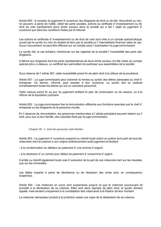 Article 650 : A compter du jugement d' ouverture, les dirigeants de droit ou de fait, rémunérés ou non,
ne peuvent, à peine de nullité, céder les parts sociales, actions ou certificats d' investissement ou de
droit de vote représentant leurs droits sociaux dans la société qui a fait l' objet du jugement d'
ouverture que dans les conditions fixées par le tribunal.
Les actions et certificats d' investissement ou de droit de vote sont virés à un compte spécial bloqué,
ouvert par le syndic au nom du titulaire et tenu par la société ou l' intermédiaire financier selon le cas.
Aucun mouvement ne peut être effectué sur ce compte sans l' autorisation du juge-commissaire.
Le syndic fait, le cas échéant, mentionner sur les registres de la société l' incessibilité des parts des
dirigeants.
Il délivre aux dirigeants dont les parts représentatives de leurs droits sociaux ont été virées au compte
spécial prévu ci-dessus, un certificat leur permettant de participer aux assemblées de la société.
Sous réserve de l' article 567, cette incessibilité prend fin de plein droit à la clôture de la procédure.
Article 651 : Le juge-commissaire peut ordonner la remise au syndic des lettres adressées au chef d'
entreprise. Ce dernier, informé, peut assister à leur ouverture. Le syndic doit lui restituer
immédiatement toutes les lettres qui ont un caractère personnel.
Cette mesure prend fin au jour du jugement arrêtant le plan de continuation ou de cession, ou à la
clôture de la liquidation judiciaire
Article 652 : Le juge-commissaire fixe la rémunération afférente aux fonctions exercées par le chef d'
entreprise ou les dirigeants de la personne morale.
En l' absence de rémunération, les personnes mentionnées à l' alinéa précédent peuvent obtenir sur l'
actif, pour eux et leur famille, des subsides fixés par le juge-commissaire.
Chapitre III : L 'arrêt des poursuites individuelles
Article 653 : Le jugement d' ouverture suspend ou interdit toute action en justice de la part de tous les
créanciers dont la créance a son origine antérieurement audit jugement et tendant:
- à la condamnation du débiteur au paiement d' une somme d' argent;
- à la résolution d' un contrat pour défaut de paiement d' unesomme d' argent.
Il arrête ou interdit également toute voie d' exécution de la part de ces créanciers tant sur les meubles
que sur les immeubles.
Les délais impartis à peine de déchéance ou de résolution des droits sont, en conséquence,
suspendus.
Article 654 : Les instances en cours sont suspendues jusqu'à ce que le créancier poursuivant ait
procédé à la déclaration de sa créance. Elles sont alors reprises de plein droit, le syndic dûment
appelé, mais tendent uniquement à la constatation des créanceset à la fixation de leur montant.
Le créancier demandeur produit à la juridiction saisie une copie de la déclaration de sa créance.
 
