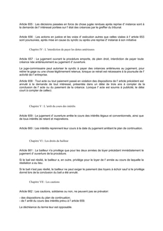 Article 655 : Les décisions passées en force de chose jugée rendues après reprise d' instance sont à
la demande de l' intéressé portées sur l' état des créances par le greffier du tribunal.
Article 656 : Les actions en justice et les voies d' exécution autres que celles visées à l' article 653
sont poursuivies, après mise en cause du syndic ou après une reprise d' instance à son initiative
Chapitre IV : L 'interdiction de payer les dettes antérieures
Article 657 : Le jugement ouvrant la procédure emporte, de plein droit, interdiction de payer toute
créance née antérieurement au jugement d' ouverture.
Le juge-commissaire peut autoriser le syndic à payer des créances antérieures au jugement, pour
retirer le gage ou une chose légitimement retenue, lorsque ce retrait est nécessaire à la poursuite de l'
activité de l' entreprise.
Article 658 : Tout acte ou tout paiement passé en violation des dispositions de l' article précédent est
annulé à la demande de tout intéressé, présentée dans un délai de trois ans à compter de la
conclusion de l' acte ou du paiement de la créance. Lorsque l' acte est soumis à publicité, le délai
court à compter de celle-ci.
Chapitre V : L 'arrêt du cours des intérêts
Article 659 : Le jugement d' ouverture arrête le cours des intérêts légaux et conventionnels, ainsi que
de tous intérêts de retard et majorations.
Article 660 : Les intérêts reprennent leur cours à la date du jugement arrêtant le plan de continuation.
Chapitre VI : Les droits du bailleur
Article 661 : Le bailleur n'a privilège que pour les deux années de loyer précédant immédiatement le
jugement d' ouverture de la procédure.
Si le bail est résilié, le bailleur a, en outre, privilège pour le loyer de l' année au cours de laquelle la
résiliation a eu lieu.
Si le bail n'est pas résilié, le bailleur ne peut exiger le paiement des loyers à échoir sauf si le privilège
donné lors de la conclusion du bail a été annulé.
Chapitre VII : Les cautions
Article 662 : Les cautions, solidaires ou non, ne peuvent pas se prévaloir:
- des dispositions du plan de continuation;
- de l' arrêt du cours des intérêts prévu à l' article 659.
La déchéance du terme leur est opposable.
 