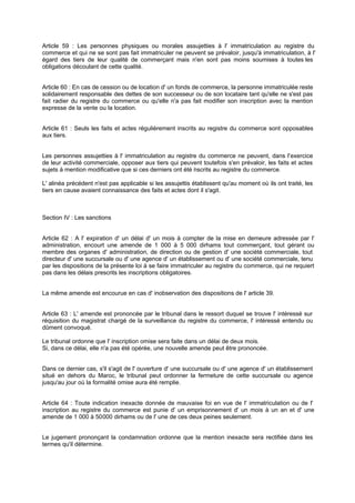 Article 59 : Les personnes physiques ou morales assujetties à l' immatriculation au registre du
commerce et qui ne se sont pas fait immatriculer ne peuvent se prévaloir, jusqu'à immatriculation, à l'
égard des tiers de leur qualité de commerçant mais n'en sont pas moins soumises à toutes les
obligations découlant de cette qualité.
Article 60 : En cas de cession ou de location d' un fonds de commerce, la personne immatriculée reste
solidairement responsable des dettes de son successeur ou de son locataire tant qu'elle ne s'est pas
fait radier du registre du commerce ou qu'elle n'a pas fait modifier son inscription avec la mention
expresse de la vente ou la location.
Article 61 : Seuls les faits et actes régulièrement inscrits au registre du commerce sont opposables
aux tiers.
Les personnes assujetties à l' immatriculation au registre du commerce ne peuvent, dans l'exercice
de leur activité commerciale, opposer aux tiers qui peuvent toutefois s'en prévaloir, les faits et actes
sujets à mention modificative que si ces derniers ont été inscrits au registre du commerce.
L' alinéa précédent n'est pas applicable si les assujettis établissent qu'au moment où ils ont traité, les
tiers en cause avaient connaissance des faits et actes dont il s'agit.
Section IV : Les sanctions
Article 62 : A l' expiration d' un délai d' un mois à compter de la mise en demeure adressée par l'
administration, encourt une amende de 1 000 à 5 000 dirhams tout commerçant, tout gérant ou
membre des organes d' administration, de direction ou de gestion d' une société commerciale, tout
directeur d' une succursale ou d' une agence d' un établissement ou d' une société commerciale, tenu
par les dispositions de la présente loi à se faire immatriculer au registre du commerce, qui ne requiert
pas dans les délais prescrits les inscriptions obligatoires.
La même amende est encourue en cas d' inobservation des dispositions de l' article 39.
Article 63 : L' amende est prononcée par le tribunal dans le ressort duquel se trouve l' intéressé sur
réquisition du magistrat chargé de la surveillance du registre du commerce, l' intéressé entendu ou
dûment convoqué.
Le tribunal ordonne que l' inscription omise sera faite dans un délai de deux mois.
Si, dans ce délai, elle n'a pas été opérée, une nouvelle amende peut être prononcée.
Dans ce dernier cas, s'il s'agit de l' ouverture d' une succursale ou d' une agence d' un établissement
situé en dehors du Maroc, le tribunal peut ordonner la fermeture de cette succursale ou agence
jusqu'au jour où la formalité omise aura été remplie.
Article 64 : Toute indication inexacte donnée de mauvaise foi en vue de l' immatriculation ou de l'
inscription au registre du commerce est punie d' un emprisonnement d' un mois à un an et d' une
amende de 1 000 à 50000 dirhams ou de l' une de ces deux peines seulement.
Le jugement prononçant la condamnation ordonne que la mention inexacte sera rectifiée dans les
termes qu'il détermine.
 