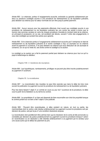 Article 663 : Le créancier, porteur d' engagements souscrits, endossés ou garantis solidairement par
deux ou plusieurs coobligés soumis à une procédure de redressement ou de liquidation judiciaire,
peut déclarer sa créance pour la valeur nominale de son titre jusqu'à parfait paiement.
Article 664 : Aucun recours pour les paiements effectués n'est ouvert aux coobligés soumis à une
procédure de redressement ou de liquidation judiciaire les uns contre les autres à moins que la
réunion des sommes versées en vertu de chaque procédure n'excède le montant total de la créance,
en principal et accessoire; en ce cas, cet excédent est dévolu, suivant l' ordre des engagements, à
ceux des coobligés qui auraient les autres pour garants.
Article 665 : Si le créancier porteur d' engagements solidairement souscrits par l' entreprise en état de
redressement ou de liquidation judiciaire et d' autres coobligés a reçu un acompte sur sa créance
avant le jugement d' ouverture, il ne peut déclarer sa créance que sous déduction de cet acompte et
conserve, sur ce qui lui reste dû, ses droits contre le coobligé ou la caution.
Le coobligé ou la caution qui a fait le paiement partiel peut déclarer sa créance pour tout ce qu'il a
payé à ladécharge du débiteur.
Chapitre VIII : L' interdiction des inscriptions
Article 666 : Les hypothèques, nantissements, privilèges ne peuvent plus être inscrits postérieurement
au jugement d' ouverture.
Chapitre IX : La revendication
Article 667 : La revendication des meubles ne peut être exercée que dans le délai de trois mois
suivant la publication du jugement ouvrant la procédure de redressement ou de liquidation judiciaire.
Pour les biens faisant l' objet d' un contrat en cours au jour de l' ouverture de la procédure, le délai
court à partir de la résiliation ou du terme du contrat.
Article 668 : Le propriétaire d' un bien est dispensé de faire reconnaître son droit de propriété lorsque
le contrat portant sur ce bien a fait l' objet d' une publicité.
Article 669 : Peuvent être revendiquées, si elles existent en nature, en tout ou partie, les
marchandises dont la vente a été résolue antérieurement au jugement ouvrant la procédure soit par
décision de justice, soit par le jeu d' une condition résolutoire acquise.
La revendication doit pareillement être admise bien que la résolution de la vente ait été prononcée ou
constatée par décision de justice postérieurement au jugement ouvrant la procédure lorsque l' action
en revendication ou en résolution a été intentée antérieurement à ce jugement par le vendeur pour
une cause autre que le défaut de paiement du prix.
 