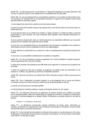 Article 705 : Le tribunal doit ouvrir une procédure à l' égard des dirigeants à la charge desquels a été
mis tout ou partie du passif d' une société et qui ne s'acquittent pas de cette dette.
Article 706 : En cas de redressement ou de liquidation judiciaire d' une société, le tribunal doit ouvrir
une procédure de redressement ou de liquidation judiciaire à l' égard de tout dirigeant contre lequel
peut être relevé un des faits ci-après:
1) avoir disposé des biens de la société comme des siens propres;
2) sous le couvert de la société masquant ses agissements, avoir fait des actes de commerce dans un
intérêt personnel;
3) avoir fait des biens ou du crédit de la société un usage contraire à l' intérêt de celle-ci, à des fins
personnelles ou pour favoriser une autre entreprise dans laquelle il était intéressé directement ou
indirectement;
4) avoir poursuivi abusivement, dans un intérêt personnel, une exploitation déficitaire qui ne pouvait
conduire qu'à la cessation des paiements de la société;
5) avoir tenu une comptabilité fictive ou fait disparaître des documents comptables de la société ou
s'être abstenu de tenir toute comptabilité conforme aux règles légales;
6) avoir détourné ou dissimulé tout ou partie de l' actif ou frauduleusement augmenté le passif de la
société;
7) avoir tenu une comptabilité manifestement incomplète ou irrégulière.
Article 707 : En cas de procédure ouverte en application de l' article précédent, le passif comprend,
outre le passif personnel, celui de la société.
La date de la cessation des paiements est celle fixée par le jugement d' ouverture de la procédure de
la société.
L' action se prescrit par trois ans à compter du jugement qui arrête le plan de continuation ou de
cession ou, à défaut, du jugement qui prononce la liquidation judiciaire.
Article 708 : Dans les cas prévus aux articles 704 à 706, le tribunal se saisit d' office ou est saisi par le
syndic.
Article 709 : Pour l' application du présent chapitre, le ou les dirigeants mis en cause sont dûment
convoqués huit jours au moins avant leur audition par le secrétariat-greffe du tribunal.
Le syndic est convoqué par le secrétaire-greffier.
Le tribunal statue en audience publique, le juge-commissaire entendu en son rapport.
Article 710 : Les décisions intervenues en application du présent chapitre sont notifiées aux parties
par le secrétaire-greffier. Elles sont mentionnées au registre du commerce, publiées par extrait dans
un journal d' annonces légales et au Bulletin officiel, et affichées au panneau réservé à cet effet au
tribunal.
Chapitre II : La déchéance commerciale
Article 711 : La déchéance commerciale emporte interdiction de diriger, gérer, administrer ou
contrôler, directement ou indirectement, toute entreprise commerciale ou artisanale, et toute société
commerciale ayant une activité économique.
Article 712 : A tout moment de la procédure, le tribunal doit se saisir en vue de prononcer, s'il y a lieu,
la déchéance commerciale de toute personne physique commerçante, ou de tout artisan contre lequel
a été relevé l' un des faits ci-après: .
 