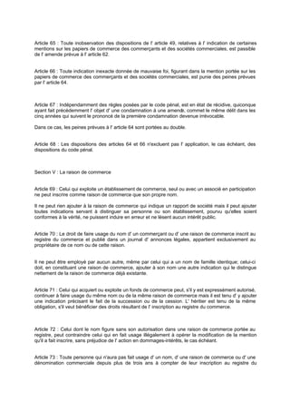 Article 65 : Toute inobservation des dispositions de l' article 49, relatives à l' indication de certaines
mentions sur les papiers de commerce des commerçants et des sociétés commerciales, est passible
de l' amende prévue à l' article 62.
Article 66 : Toute indication inexacte donnée de mauvaise foi, figurant dans la mention portée sur les
papiers de commerce des commerçants et des sociétés commerciales, est punie des peines prévues
par l' article 64.
Article 67 : Indépendamment des règles posées par le code pénal, est en état de récidive, quiconque
ayant fait précédemment l' objet d' une condamnation à une amende, commet le même délit dans les
cinq années qui suivent le prononcé de la première condamnation devenue irrévocable.
Dans ce cas, les peines prévues à l' article 64 sont portées au double.
Article 68 : Les dispositions des articles 64 et 66 n'excluent pas l' application, le cas échéant, des
dispositions du code pénal.
Section V : La raison de commerce
Article 69 : Celui qui exploite un établissement de commerce, seul ou avec un associé en participation
ne peut inscrire comme raison de commerce que son propre nom.
Il ne peut rien ajouter à la raison de commerce qui indique un rapport de société mais il peut ajouter
toutes indications servant à distinguer sa personne ou son établissement, pourvu qu'elles soient
conformes à la vérité, ne puissent induire en erreur et ne lèsent aucun intérêt public.
Article 70 : Le droit de faire usage du nom d' un commerçant ou d' une raison de commerce inscrit au
registre du commerce et publié dans un journal d' annonces légales, appartient exclusivement au
propriétaire de ce nom ou de cette raison.
Il ne peut être employé par aucun autre, même par celui qui a un nom de famille identique; celui-ci
doit, en constituant une raison de commerce, ajouter à son nom une autre indication qui le distingue
nettement de la raison de commerce déjà existante.
Article 71 : Celui qui acquiert ou exploite un fonds de commerce peut, s'il y est expressément autorisé,
continuer à faire usage du même nom ou de la même raison de commerce mais il est tenu d' y ajouter
une indication précisant le fait de la succession ou de la cession. L' héritier est tenu de la même
obligation, s'il veut bénéficier des droits résultant de l' inscription au registre du commerce.
Article 72 : Celui dont le nom figure sans son autorisation dans une raison de commerce portée au
registre, peut contraindre celui qui en fait usage illégalement à opérer la modification de la mention
qu'il a fait inscrire, sans préjudice de l' action en dommages-intérêts, le cas échéant.
Article 73 : Toute personne qui n'aura pas fait usage d' un nom, d' une raison de commerce ou d' une
dénomination commerciale depuis plus de trois ans à compter de leur inscription au registre du
 