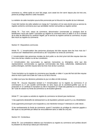 commerce ou, même après en avoir fait usage, aura cessé de s'en servir depuis plus de trois ans,
perdra le privilège attaché à cette inscription.
La radiation de cette inscription pourra être prononcée par le tribunal à la requête de tout intéressé.
Il sera fait mention de cette radiation en marge de l' inscription et il en sera donné avis au service du
registre central du commerce pour que semblable mention soit portée au registre central.
Article 74 : Tout nom, raison de commerce, dénomination commerciale ou enseigne dont le
bénéficiaire n'aura pas opéré l' inscription au registre du commerce dans un délai d' un an à compter
de la date de délivrance du certificat négatif, par le service du registre central du commerce, ne peut
être inscrit au registre du commerce.
Section Vl : Dispositions communes
Article 75 : L' immatriculation des personnes physiques doit être requise dans les trois mois de l'
ouverture de l' établissement commercial ou de l' acquisition du fonds de commerce.
L' immatriculation des personnes morales de droit public ou de droit privé doit être requise dans les
trois mois de leur création ou de leur constitution.
L' immatriculation des succursales ou agences marocaines ou étrangères, ainsi que des
représentations commerciales ou agences commerciales des Etats, collectivités, établissements
publics étrangers, doit être requise dans les trois mois de leur ouverture.
Toute inscription sur le registre du commerce pour laquelle un délai n' a pas été fixé doit être requise
dans le mois à partir de la date de l' acte ou du fait à inscrire.
Le délai court pour les décisions judiciaires du jour où elles ont été rendues.
Article 76 : Aucune réquisition tendant à l' immatriculation sur le registre du commerce d' un
commerçant ou d' une société commerciale ne sera reçue par le secrétaire-greffier que sur la
production d' un certificat d' inscription au rôle d' imposition à l' impôt des patentes et, le cas échéant,
de l' acte de cession du fonds de commerce ou de location-gérance.
Article 77 : Les copies ou extraits du registre du commerce ne doivent pas mentionner:
1) les jugements déclaratifs de redressement ou de liquidation judiciaire quand il y a eu réhabilitation;
2) les jugements prononçant une incapacité ou une interdiction lorsque l' intéressé en a été relevé ;
3) les nantissements du fonds de commerce, quand l' inscription du privilège du créancier gagiste a
été rayée ou est périmée par défaut de renouvellement dans un délai de cinq ans.
Section VII : Contentieux
Article 78 : Les contestations relatives aux inscriptions au registre du commerce sont portées devant
le président du tribunal qui statue par ordonnance.
 