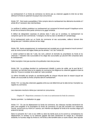 Le nantissement d' un fonds de commerce ne donne pas au créancier gagiste le droit de se faire
attribuer le fonds en paiement et jusqu'à due concurrence.
Article 107 : Sont seuls susceptibles d' être compris dans le nantissement les éléments énumérés à l'
article 80 à l' exclusion des marchandises.
Le certificat d' addition postérieur au nantissement qui comprend le brevet auquel il s'applique suivra
le sort de ce brevet et fera partie comme lui du gage constitué.
A défaut de désignation expresse et précise dans l' acte qui le constitue, le nantissement ne
comprend que le nom commercial, I' enseigne, le droit au bail, la clientèle et l' achalandage.
Si le nantissement porte sur un fonds de commerce et ses succursales, celles-ci doivent être
désignées par l' indication précise de leur siège.
Article 108 : Après enregistrement, le nantissement est constaté par un acte dressé et inscrit comme l'
acte de vente suivant les règles fixées par les alinéas 1 et 2 de l' article 83 .
L' extrait contient la date de l' acte, les nom, prénom et domicile du propriétaire du fonds et du
créancier, l' indication des succursales et du siège des succursales qui peuvent être comprises dans
le nantissement.
Cette inscription n'est pas soumise à la publication dans les journaux.
Article 109 : Le privilège résultant du nantissement s'établit, à peine de nullité, par le seul fait de l'
inscription qui doit être prise sur le registre du commerce à la diligence du créancier gagiste et dans le
délai de 15 jours à compter de la date de l' acte constitutif.
La même formalité est remplie au secrétariat-greffe de chaque tribunal dans le ressort duquel est
située une succursale du fonds comprise dans le nantissement.
Article 110 : Le rang des créanciers gagistes entre eux est déterminé par la date de leur inscription au
registre du commerce.
Les créanciers inscrits le même jour viennent en concurrence.
Chapitre IV : Dispositions communes à la vente et au nantissement du fonds de commerce
Section première : La réalisation du gage
Article 111 : En cas de déplacement du fonds de commerce, les créances inscrites deviendront de
plein droit exigibles si le propriétaire du fonds de commerce n'a pas fait connaître aux créanciers
inscrits, quinze jours au moins à l' avance, son intention de déplacer le fonds et le nouveau siège qu'il
entend lui donner.
Dans la quinzaine de l' avis à eux notifié ou dans les trente jours où ils auront eu connaissance du
déplacement, le vendeur ou le créancier gagiste doit faire mentionner en marge de l' inscription
existante, le nouveau siège du fonds et, si le fonds a été transféré dans un autre ressort, faire reporter
 