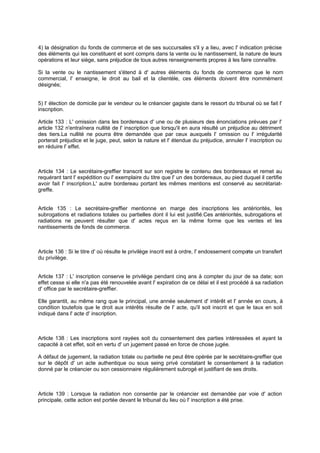 4) la désignation du fonds de commerce et de ses succursales s'il y a lieu, avec l' indication précise
des éléments qui les constituent et sont compris dans la vente ou le nantissement, la nature de leurs
opérations et leur siège, sans préjudice de tous autres renseignements propres à les faire connaître.
Si la vente ou le nantissement s'étend à d' autres éléments du fonds de commerce que le nom
commercial, l' enseigne, le droit au bail et la clientèle, ces éléments doivent être nommément
désignés;
5) l' élection de domicile par le vendeur ou le créancier gagiste dans le ressort du tribunal où se fait l'
inscription.
Article 133 : L' omission dans les bordereaux d' une ou de plusieurs des énonciations prévues par l'
article 132 n'entraînera nullité de l' inscription que lorsqu'il en aura résulté un préjudice au détriment
des tiers.La nullité ne pourra être demandée que par ceux auxquels l' omission ou l' irrégularité
porterait préjudice et le juge, peut, selon la nature et l' étendue du préjudice, annuler l' inscription ou
en réduire l' effet.
Article 134 : Le secrétaire-greffier transcrit sur son registre le contenu des bordereaux et remet au
requérant tant l' expédition ou l' exemplaire du titre que l' un des bordereaux, au pied duquel il certifie
avoir fait l' inscription.L' autre bordereau portant les mêmes mentions est conservé au secrétariat-
greffe.
Article 135 : Le secrétaire-greffier mentionne en marge des inscriptions les antériorités, les
subrogations et radiations totales ou partielles dont il lui est justifié.Ces antériorités, subrogations et
radiations ne peuvent résulter que d' actes reçus en la même forme que les ventes et les
nantissements de fonds de commerce.
Article 136 : Si le titre d' où résulte le privilège inscrit est à ordre, l' endossement comporte un transfert
du privilège.
Article 137 : L' inscription conserve le privilège pendant cinq ans à compter du jour de sa date; son
effet cesse si elle n'a pas été renouvelée avant l' expiration de ce délai et il est procédé à sa radiation
d' office par le secrétaire-greffier.
Elle garantit, au même rang que le principal, une année seulement d' intérêt et l' année en cours, à
condition toutefois que le droit aux intérêts résulte de l' acte, qu'il soit inscrit et que le taux en soit
indiqué dans l' acte d' inscription.
Article 138 : Les inscriptions sont rayées soit du consentement des parties intéressées et ayant la
capacité à cet effet, soit en vertu d' un jugement passé en force de chose jugée.
A défaut de jugement, la radiation totale ou partielle ne peut être opérée par le secrétaire-greffier que
sur le dépôt d' un acte authentique ou sous seing privé constatant le consentement à la radiation
donné par le créancier ou son cessionnaire régulièrement subrogé et justifiant de ses droits.
Article 139 : Lorsque la radiation non consentie par le créancier est demandée par voie d' action
principale, cette action est portée devant le tribunal du lieu où l' inscription a été prise.
 