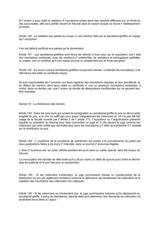 Si l' action a pour objet la radiation d' inscriptions prises dans des ressorts différents sur un fonds et
ses succursales, elle sera portée devant le tribunal dans le ressort duquel se trouve l' établissement
principal.
Article 140 : La radiation est opérée au moyen d' une mention faite par le secrétaire-greffier en marge
de l' inscription.
Il en est délivré certificat aux parties qui le demandent.
Article 141 : Les secrétaires-greffiers sont tenus de délivrer à tous ceux qui le requièrent, soit l' état
des inscriptions existantes, avec les mentions d' antériorités, de radiations et subrogations partielles
ou totales, soit un certificat qu'il n'en existe aucune ou simplement que le fonds est grevé.
Article 142 : En aucun cas les secrétaires-greffiers ne peuvent refuser, ni retarder les inscriptions, ni la
délivrance des états ou certificats requis.
Ils sont responsables de l' omission sur leurs registres des inscriptions requises en leur secrétariat, et
du défaut de mention dans leurs états ou certificats d' une ou plusieurs inscriptions existantes, à
moins, dans ce dernier cas, que l' erreur ne résulte de désignations insuffisantes qui ne peuvent leur
être imputées.
Section IV : La distribution des deniers
Article 143 : Dans les cinq jours qui suivent la consignation au secrétariat-greffe du prix ou de la partie
exigible du prix, si le prix ne suffit pas pour payer intégralement les créanciers et, s'il n'a pas été fait
usage de la faculté ouverte par l' alinéa 7 de l' article 113, l' acquéreur ou l' adjudicataire présente
requête au président du tribunal pour faire commettre un juge et, il cite devant le juge commis les
créanciers par acte notifié aux domiciles élus dans les inscriptions à l' effet de s'entendre à l' amiable
sur la distribution du prix.
Article 144 : L' ouverture de la procédure de distribution est portée à la connaissance du public par
deux publications faites à dix jours d' intervalle, dans un journal d' annonces légales.
L' avis d' ouverture est, en outre, affiché pendant dix jours dans un cadre spécial, dans les locaux du
tribunal.
La convocation est donnée de telle sorte qu'il y ait au moins un délai de quinze jours entre le dernier
acte de publicité et le jour fixé pour la comparution.
Article 145 : Si les créanciers s'entendent, le juge commissaire dresse un procès-verbal de la
distribution du prix par règlement amiable.Il ordonne la délivrance des bordereaux de collocation et la
radiation des inscriptions des créanciers non colloqués.
Article 146 : Si les créanciers ne s'entendent pas, le juge commissaire ordonne qu'ils déposeront au
secrétariat-greffe, à peine de déchéance, dans le délai qu'il détermine, leur demande de collocation en
produisant leurs titres à l' appui.
 