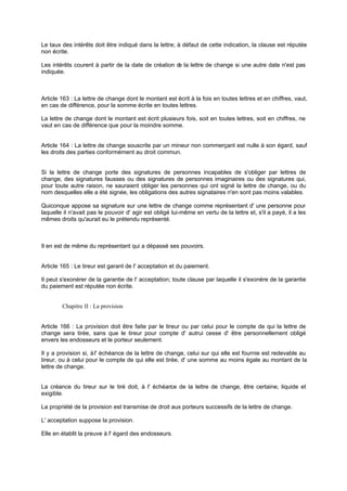 Le taux des intérêts doit être indiqué dans la lettre; à défaut de cette indication, la clause est réputée
non écrite.
Les intérêts courent à partir de la date de création de la lettre de change si une autre date n'est pas
indiquée.
Article 163 : La lettre de change dont le montant est écrit à la fois en toutes lettres et en chiffres, vaut,
en cas de différence, pour la somme écrite en toutes lettres.
La lettre de change dont le montant est écrit plusieurs fois, soit en toutes lettres, soit en chiffres, ne
vaut en cas de différence que pour la moindre somme.
Article 164 : La lettre de change souscrite par un mineur non commerçant est nulle à son égard, sauf
les droits des parties conformément au droit commun.
Si la lettre de change porte des signatures de personnes incapables de s'obliger par lettres de
change, des signatures fausses ou des signatures de personnes imaginaires ou des signatures qui,
pour toute autre raison, ne sauraient obliger les personnes qui ont signé la lettre de change, ou du
nom desquelles elle a été signée, les obligations des autres signataires n'en sont pas moins valables.
Quiconque appose sa signature sur une lettre de change comme représentant d' une personne pour
laquelle il n'avait pas le pouvoir d' agir est obligé lui-même en vertu de la lettre et, s'il a payé, il a les
mêmes droits qu'aurait eu le prétendu représenté.
Il en est de même du représentant qui a dépassé ses pouvoirs.
Article 165 : Le tireur est garant de l' acceptation et du paiement.
Il peut s'exonérer de la garantie de l' acceptation; toute clause par laquelle il s'exonère de la garantie
du paiement est réputée non écrite.
Chapitre II : La provision
Article 166 : La provision doit être faite par le tireur ou par celui pour le compte de qui la lettre de
change sera tirée, sans que le tireur pour compte d' autrui cesse d' être personnellement obligé
envers les endosseurs et le porteur seulement.
Il y a provision si, àl' échéance de la lettre de change, celui sur qui elle est fournie est redevable au
tireur, ou à celui pour le compte de qui elle est tirée, d' une somme au moins égale au montant de la
lettre de change.
La créance du tireur sur le tiré doit, à l' échéance de la lettre de change, être certaine, liquide et
exigible.
La propriété de la provision est transmise de droit aux porteurs successifs de la lettre de change.
L' acceptation suppose la provision.
Elle en établit la preuve à l' égard des endosseurs.
 