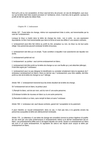 Soit qu'il y ait ou non acceptation, le tireur seul est tenu de prouver, en cas de dénégation, que ceux
sur qui la lettre était tirée avaient provision à l' échéance; sinon, il est tenu de la garantir, quoique le
protêt ait été fait après les délais fixés.
Chapitre III : L 'endossement
Article 167 : Toute lettre de change, même non expressément tirée à ordre, est transmissible par la
voie de l' endossement.
Lorsque le tireur a inséré dans la lettre de change les mots non à ordre ou une expression
équivalente, le titre n'est transmissible que dans la forme et avec les effets d' une cession ordinaire.
L' endossement peut être fait même au profit du tiré, accepteur ou non, du tireur ou de tout autre
obligé. Ces personnes peuvent endosser la lettre ànouveau.
L' endossement doit être pur et simple. Toute condition à laquelle il est subordonné est réputée non
écrite.
L' endossement partiel est nul.
L' endossement au porteur vaut comme endossement en blanc.
L' endossement doit être porté sur la lettre de change ou sur une feuille qui y est attachée (allonge).
Il doit être signé par l' endosseur.
L' endossement peut ne pas désigner le bénéficiaire ou consister simplement dans la signature de l'
endosseur (endossement en blanc). Dans ce dernier cas, l' endossement, pour être valable, doit être
porté au dos de la lettre de change ou sur l' allonge.
Article 168 : L' endossement transmet tous les droits résultant de la lettre de change.
Si l' endossement est en blanc, le porteur peut:
1) Remplir le blanc, soit de son nom, soit du nom d' une autre personne;
2) Endosser la lettre de nouveau en blanc ou à une autre personne;
3) Remettre la lettre à un tiers, sans remplir le blanc et sans l' endosser.
Article 169 : L' endosseur est, sauf clause contraire, garant de l' acceptation et du paiement.
Il peut interdire un nouvel endossement; dans ce cas, il n'est pas tenu à la garantie envers les
personnes auxquelles la lettre est ultérieurement endossée.
Article 170 : Le détenteur d' une lettre de change est considéré comme le porteur légitime s'il justifie
de son droit par une suite ininterrompue d' endossements même si le dernier endossement est en
blanc. Les endossements biffés sont à cet égard réputés non écrits. Quand un endossement en blanc
est suivi d' un autre endossement, le signataire de celui-ci est réputé avoir acquis la lettre par
endossement en blanc.
 