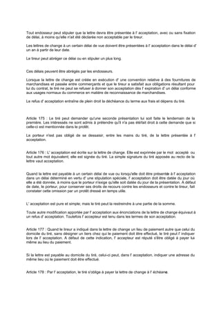 Tout endosseur peut stipuler que la lettre devra être présentée à l' acceptation, avec ou sans fixation
de délai, à moins qu'elle n'ait été déclarée non acceptable par le tireur.
Les lettres de change à un certain délai de vue doivent être présentées à l' acceptation dans le délai d'
un an à partir de leur date.
Le tireur peut abréger ce délai ou en stipuler un plus long.
Ces délais peuvent être abrégés par les endosseurs.
Lorsque la lettre de change est créée en exécution d' une convention relative à des fournitures de
marchandises et passée entre commerçants et que le tireur a satisfait aux obligations résultant pour
lui du contrat, le tiré ne peut se refuser à donner son acceptation dès l' expiration d' un délai conforme
aux usages normaux du commerce en matière de reconnaissance de marchandises.
Le refus d' acceptation entraîne de plein droit la déchéance du terme aux frais et dépens du tiré.
Article 175 : Le tiré peut demander qu'une seconde présentation lui soit faite le lendemain de la
première. Les intéressés ne sont admis à prétendre qu'il n'a pas étéfait droit à cette demande que si
celle-ci est mentionnée dans le protêt.
Le porteur n'est pas obligé de se dessaisir, entre les mains du tiré, de la lettre présentée à l'
acceptation.
Article 176 : L' acceptation est écrite sur la lettre de change. Elle est exprimée par le mot accepté ou
tout autre mot équivalent; elle est signée du tiré. La simple signature du tiré apposée au recto de la
lettre vaut acceptation.
Quand la lettre est payable à un certain délai de vue ou lorsqu'elle doit être présentée à l' acceptation
dans un délai déterminé en vertu d' une stipulation spéciale, l' acceptation doit être datée du jour où
elle a été donnée, à moins que le porteur n'exige qu'elle soit datée du jour de la présentation. A défaut
de date, le porteur, pour conserver ses droits de recours contre les endosseurs et contre le tireur, fait
constater cette omission par un protêt dressé en temps utile.
L' acceptation est pure et simple; mais le tiré peut la restreindre à une partie de la somme.
Toute autre modification apportée par l' acceptation aux énonciations de la lettre de change équivaut à
un refus d' acceptation. Toutefois l' accepteur est tenu dans les termes de son acceptation.
Article 177 : Quand le tireur a indiqué dans la lettre de change un lieu de paiement autre que celui du
domicile du tiré, sans désigner un tiers chez qui le paiement doit être effectué, le tiré peut l' indiquer
lors de l' acceptation. A défaut de cette indication, l' accepteur est réputé s'être obligé à payer lui-
même au lieu du paiement.
Si la lettre est payable au domicile du tiré, celui-ci peut, dans l' acceptation, indiquer une adresse du
même lieu où le paiement doit être effectué.
Article 178 : Par l' acceptation, le tiré s'oblige à payer la lettre de change à l' échéance.
 
