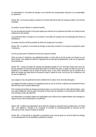 La présentation d' une lettre de change à une chambre de compensation équivaut à une présentation
au paiement.
Article 185 : Le tiré peut exiger en payant le montant total de la lettre de change qu'elle lui soit remise
acquittée.
Le porteur ne peut refuser un paiement partiel.
En cas de paiement partiel, le tiré peut exiger que mention de ce paiement soit faite sur la lettre et que
quittance lui soit donnée.
Les paiements faits à compte sur le montant d' une lettre de change sont à la décharge des tireurs et
endosseurs.
Le porteur est tenu de faire protester la lettre de change pour le surplus.
Article 186 : Le porteur d' une lettre de change ne peut être contraint d' en recevoir le paiement avant
l' échéance.
Le tiré qui paie avant l' échéance le fait à ses risques et périls.
Celui qui paie à l' échéance est valablement libéré, à moins qu'il n'y ait de sa part une fraude ou une
faute lourde. Il est obligé de vérifier la régularité de la suite des endossements, mais non la signature
des endosseurs.
Article 187 : Lorsqu'une lettre de change est stipulée payable en une monnaie n'ayant pas cours au
lieu de paiement, le montant peut être payé dans la monnaie du pays, d' après sa valeur au jour de l'
échéance. Si le débiteur est en retard, le porteur peut, à son choix, demander que le montant de la
lettre de change soit payé dans la monnaie du pays d' après le cours, soit du jour de l' échéance, soit
du jour du paiement.
Les usages du lieu de paiement servent à déterminer la valeur de la monnaie étrangère.
Les règles énoncées ci-dessus ne s'appliquent pas au cas où le tireur a stipulé que le paiement devra
être fait dans une monnaie déterminée.
Si le montant de la lettre de change est indiqué dans une monnaie ayant la même dénomination, mais
une valeur différente, dans le pays d' émission et dans celui du paiement, on est présumé s'être référé
à la monnaie du lieu de paiement.
Les dispositions du présent article sont applicables sous réserve de la réglementation des changes en
vigueur au jour de la présentation au paiement.
Article 188 : A défaut de présentation de la lettre de change au paiement dans le délai prévu à l' article
184 , tout débiteur a faculté d' en consigner le montant au secrétariat-greffe du tribunal de son
domicile aux frais, risques et périls du porteur.
Article 189 : Il n'est admis d' opposition au paiement qu'en cas de perte ou vol de la lettre de change
ou de redressement ou de liquidation judiciaire du porteur.
 
