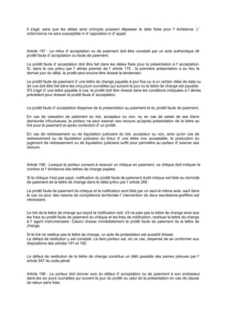 il s'agit, sans que les délais ainsi octroyés puissent dépasser la date fixée pour l' échéance. L'
ordonnance ne sera susceptible ni d' opposition ni d' appel.
Article 197 : Le refus d' acceptation ou de paiement doit être constaté par un acte authentique dit
protêt faute d' acceptation ou faute de paiement.
Le protêt faute d' acceptation doit être fait dans les délais fixés pour la présentation à l' acceptation.
Si, dans le cas prévu par l' alinéa premier de l' article 175 , la première présentation a eu lieu le
dernier jour du délai, le protêt peut encore être dressé le lendemain.
Le protêt faute de paiement d' une lettre de change payable à jour fixe ou à un certain délai de date ou
de vue doit être fait dans les cinq jours ouvrables qui suivent le jour où la lettre de change est payable.
S'il s'agit d' une lettre payable à vue, le protêt doit être dressé dans les conditions indiquées à l' alinéa
précédent pour dresser le protêt faute d' acceptation.
Le protêt faute d' acceptation dispense de la présentation au paiement et du protêt faute de paiement.
En cas de cessation de paiement du tiré, accepteur ou non, ou en cas de saisie de ses biens
demeurée infructueuse, le porteur ne peut exercer ses recours qu'après présentation de la lettre au
tiré pour le paiement et après confection d' un protêt.
En cas de redressement ou de liquidation judiciaire du tiré, accepteur ou non, ainsi qu'en cas de
redressement ou de liquidation judiciaire du tireur d' une lettre non acceptable, la production du
jugement de redressement ou de liquidation judiciaire suffit pour permettre au porteur d' exercer ses
recours.
Article 198 : Lorsque le porteur consent à recevoir un chèque en paiement, ce chèque doit indiquer le
nombre et l' échéance des lettres de change payées.
Si le chèque n'est pas payé, notification du protêt faute de paiement dudit chèque est faite au domicile
de paiement de la lettre de change dans le délai prévu par l' article 268 .
Le protêt faute de paiement du chèque et la notification sont faits par un seul et même acte, sauf dans
le cas où pour des raisons de compétence territoriale l' intervention de deux secrétaires-greffiers est
nécessaire.
Le tiré de la lettre de change qui reçoit la notification doit, s'il ne paie pas la lettre de change ainsi que
les frais du protêt faute de paiement du chèque et les frais de notification, restituer la lettre de change
à l' agent instrumentaire. Celui-ci dresse immédiatement le protêt faute de paiement de la lettre de
change.
Si le tiré ne restitue pas la lettre de change, un acte de protestation est aussitôt dressé.
Le défaut de restitution y est constaté. Le tiers porteur est, en ce cas, dispensé de se conformer aux
dispositions des articles 191 et 192 .
Le défaut de restitution de la lettre de change constitue un délit passible des peines prévues par l'
article 547 du code pénal.
Article 199 : Le porteur doit donner avis du défaut d' acceptation ou de paiement à son endosseur
dans les six jours ouvrables qui suivent le jour du protêt ou celui de la présentation en cas de clause
de retour sans frais.
 