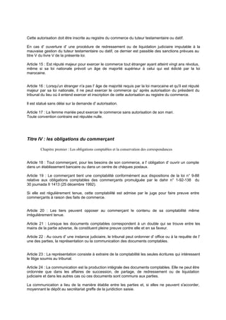Cette autorisation doit être inscrite au registre du commerce du tuteur testamentaire ou datif.
En cas d' ouverture d' une procédure de redressement ou de liquidation judiciaire imputable à la
mauvaise gestion du tuteur testamentaire ou datif, ce dernier est passible des sanctions prévues au
titre V du livre V de la présente loi.
Article 15 : Est réputé majeur pour exercer le commerce tout étranger ayant atteint vingt ans révolus,
même si sa loi nationale prévoit un âge de majorité supérieur à celui qui est édicté par la loi
marocaine.
Article 16 : Lorsqu'un étranger n'a pas l' âge de majorité requis par la loi marocaine et qu'il est réputé
majeur par sa loi nationale, il ne peut exercer le commerce qu' après autorisation du président du
tribunal du lieu où il entend exercer et inscription de cette autorisation au registre du commerce.
ll est statué sans délai sur la demande d' autorisation.
Article 17 : La femme mariée peut exercer le commerce sans autorisation de son mari.
Toute convention contraire est réputée nulle.
Titre IV : les obligations du commerçant
Chapitre premier : Les obligations comptables et la conservation des correspondances
Article 18 : Tout commerçant, pour les besoins de son commerce, a l' obligation d' ouvrir un compte
dans un établissement bancaire ou dans un centre de chèques postaux.
Article 19 : Le commerçant tient une comptabilité conformément aux dispositions de la loi n° 9-88
relative aux obligations comptables des commerçants promulguée par le dahir n° 1-92-138 du
30 joumada II 1413 (25 décembre 1992).
Si elle est régulièrement tenue, cette comptabilité est admise par le juge pour faire preuve entre
commerçants à raison des faits de commerce.
Article 20 : Les tiers peuvent opposer au commerçant le contenu de sa comptabilité même
irrégulièrement tenue.
Article 21 : Lorsque les documents comptables correspondent à un double qui se trouve entre les
mains de la partie adverse, ils constituent pleine preuve contre elle et en sa faveur.
Article 22 : Au cours d' une instance judiciaire, le tribunal peut ordonner d' office ou à la requête de l'
une des parties, la représentation ou la communication des documents comptables.
Article 23 : La représentation consiste à extraire de la comptabilité les seules écritures qui intéressent
le litige soumis au tribunal.
Article 24 : La communication est la production intégrale des documents comptables. Elle ne peut être
ordonnée que dans les affaires de succession, de partage, de redressement ou de liquidation
judiciaire et dans les autres cas où ces documents sont communs aux parties.
La communication a lieu de la manière établie entre les parties et, si elles ne peuvent s'accorder,
moyennant le dépôt au secrétariat greffe de la juridiction saisie.
 