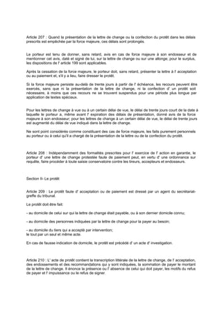 Article 207 : Quand la présentation de la lettre de change ou la confection du protêt dans les délais
prescrits est empêchée par la force majeure, ces délais sont prolongés.
Le porteur est tenu de donner, sans retard, avis en cas de force majeure à son endosseur et de
mentionner cet avis, daté et signé de lui, sur la lettre de change ou sur une allonge; pour le surplus,
les dispositions de l' article 199 sont applicables.
Après la cessation de la force majeure, le porteur doit, sans retard, présenter la lettre à l' acceptation
ou au paiement et, s'il y a lieu, faire dresser le protêt.
Si la force majeure persiste au-delà de trente jours à partir de l' échéance, les recours peuvent être
exercés, sans que ni la présentation de la lettre de change, ni la confection d' un protêt soit
nécessaire, à moins que ces recours ne se trouvent suspendus pour une période plus longue par
application de textes spéciaux.
Pour les lettres de change à vue ou à un certain délai de vue, le délai de trente jours court de la date à
laquelle le porteur a, même avant l' expiration des délais de présentation, donné avis de la force
majeure à son endosseur; pour les lettres de change à un certain délai de vue, le délai de trente jours
est augmenté du délai de vue indiqué dans la lettre de change.
Ne sont point considérés comme constituant des cas de force majeure, les faits purement personnels
au porteur ou à celui qu'il a chargé de la présentation de la lettre ou de la confection du protêt.
Article 208 : Indépendamment des formalités prescrites pour l' exercice de l' action en garantie, le
porteur d' une lettre de change protestée faute de paiement peut, en vertu d' une ordonnance sur
requête, faire procéder à toute saisie conservatoire contre les tireurs, accepteurs et endosseurs.
Section II- Le protêt
Article 209 : Le protêt faute d' acceptation ou de paiement est dressé par un agent du secrétariat-
greffe du tribunal.
Le protêt doit être fait:
- au domicile de celui sur qui la lettre de change était payable, ou à son dernier domicile connu;
- au domicile des personnes indiquées par la lettre de change pour la payer au besoin;
- au domicile du tiers qui a accepté par intervention;
le tout par un seul et même acte.
En cas de fausse indication de domicile, le protêt est précédé d' un acte d' investigation.
Article 210 : L' acte de protêt contient la transcription littérale de la lettre de change, de l' acceptation,
des endossements et des recommandations qui y sont indiquées, la sommation de payer le montant
de la lettre de change. Il énonce la présence ou l' absence de celui qui doit payer, les motifs du refus
de payer et l' impuissance ou le refus de signer.
 