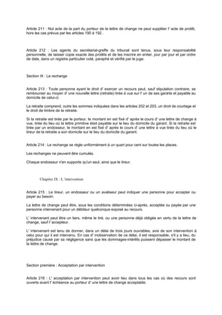 Article 211 : Nul acte de la part du porteur de la lettre de change ne peut suppléer l' acte de protêt,
hors les cas prévus par les articles 190 à 192 .
Article 212 : Les agents du secrétariat-greffe du tribunal sont tenus, sous leur responsabilité
personnelle, de laisser copie exacte des protêts et de les inscrire en entier, jour par jour et par ordre
de date, dans un registre particulier coté, paraphé et vérifié par le juge.
Section III : Le rechange
Article 213 : Toute personne ayant le droit d' exercer un recours peut, sauf stipulation contraire, se
rembourser au moyen d' une nouvelle lettre (retraite) tirée à vue sur l' un de ses garants et payable au
domicile de celui-ci.
La retraite comprend, outre les sommes indiquées dans les articles 202 et 203, un droit de courtage et
le droit de timbre de la retraite.
Si la retraite est tirée par le porteur, le montant en est fixé d' après le cours d' une lettre de change à
vue, tirée du lieu où la lettre primitive était payable sur le lieu du domicile du garant. Si la retraite est
tirée par un endosseur, le montant en est fixé d' après le cours d' une lettre à vue tirée du lieu où le
tireur de la retraite a son domicile sur le lieu du domicile du garant.
Article 214 : Le rechange se règle uniformément à un quart pour cent sur toutes les places.
Les rechanges ne peuvent être cumulés.
Chaque endosseur n'en supporte qu'un seul, ainsi que le tireur.
Chapitre IX : L 'intervention
Article 215 : Le tireur, un endosseur ou un avaliseur peut indiquer une personne pour accepter ou
payer au besoin.
La lettre de change peut être, sous les conditions déterminées ci-après, acceptée ou payée par une
personne intervenant pour un débiteur quelconque exposé au recours.
L' intervenant peut être un tiers, même le tiré, ou une personne déjà obligée en vertu de la lettre de
change, sauf l' accepteur.
L' intervenant est tenu de donner, dans un délai de trois jours ouvrables, avis de son intervention à
celui pour qui il est intervenu. En cas d' inobservation de ce délai, il est responsable, s'il y a lieu, du
préjudice causé par sa négligence sans que les dommages-intérêts puissent dépasser le montant de
la lettre de change.
Section première : Acceptation par intervention
Article 216 : L' acceptation par intervention peut avoir lieu dans tous les cas où des recours sont
ouverts avant l' échéance au porteur d' une lettre de change acceptable.
 