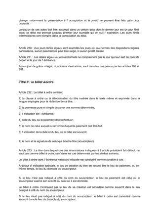 change, notamment la présentation à l' acceptation et le protêt, ne peuvent être faits qu'un jour
ouvrable.
Lorsqu'un de ces actes doit être accompli dans un certain délai dont le dernier jour est un jour férié
légal, ce délai est prorogé jusqu'au premier jour ouvrable qui en suit l' expiration. Les jours fériés
intermédiaires sont compris dans la computation du délai.
Article 230 : Aux jours fériés légaux sont assimilés les jours où, aux termes des dispositions légales
particulières, aucun paiement ne peut être exigé, ni aucun protêt dressé
Article 231 : Les délais légaux ou conventionnels ne comprennent pas le jour qui leur sert de point de
départ et le jour de l' échéance.
Aucun jour de grâce ni légal, ni judiciaire n'est admis, sauf dans les cas prévus par les articles 196 et
207 .
Titre II : le billet àordre
Article 232 : Le billet à ordre contient:
1) la clause à ordre ou la dénomination du titre insérée dans le texte même et exprimée dans la
langue employée pour la rédaction de ce titre;
2) la promesse pure et simple de payer une somme déterminée;
3) l' indication de l' échéance;
4) celle du lieu où le paiement doit s'effectuer;
5) le nom de celui auquel ou à l' ordre duquel le paiement doit être fait;
6) l' indication de la date et du lieu où le billet est souscrit;
7) le nom et la signature de celui qui émet le titre (souscripteur).
Article 233 : Le titre dans lequel une des énonciations indiquées à l' article précédent fait défaut, ne
vaut pas comme billet à ordre, sauf dans les cas déterminés par les alinéas suivants.
Le billet à ordre dont l' échéance n'est pas indiquée est considéré comme payable à vue.
A défaut d' indication spéciale, le lieu de création du titre est réputé être le lieu de paiement, et, en
même temps, le lieu du domicile du souscripteur.
Si le lieu n'est pas indiqué à côté du nom du souscripteur, le lieu de paiement est celui où le
souscripteur exerce son activité ou celui où il est domicilié.
Le billet à ordre n'indiquant pas le lieu de sa création est considéré comme souscrit dans le lieu
désigné à côté du nom du souscripteur.
Si le lieu n'est pas indiqué à côté du nom du souscripteur, le billet à ordre est considéré comme
souscrit dans le lieu du domicile du souscripteur.
 