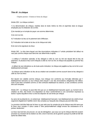 Titre III : le chèque
Chapitre premier : Création et forme du chèque
Article 239 : Le chèque contient :
1) la dénomination de chèque, insérée dans le texte même du titre et exprimée dans la langue
employée pour la rédaction de ce titre;
2) le mandat pur et simple de payer une somme déterminée;
3) le nom du tiré;
4) l' indication du lieu où le paiement doit s'effectuer;
5) l' indication de la date et du lieu où le chèque est créé;
6) le nom et la signature du tireur.
Article 240 : Le titre dans lequel une des énonciations indiquées à l' article précédent fait défaut ne
vaut pas comme chèque sauf dans les cas déterminés ci-après:
- à défaut d' indication spéciale, le lieu désigné à côté du nom du tiré est réputé être le lieu de
paiement. Si plusieurs lieux sont indiqués à côté du nom du tiré, le chèque est payable au premier lieu
indiqué;
- à défaut de ces indications ou de toute autre indication, le chèque est payable au lieu où le tiré a son
établissement principal.
- le chèque sans indication du lieu de sa création est considéré comme souscrit dans le lieu désigné à
côté du nom du tireur.
Est réputé non valable comme chèque, tout chèque non conforme aux formules délivrées par l'
établissement bancaire ou tout chèque dans lequel l' une des énonciations obligatoires fait défaut,
mais il peut être considéré comme un titre ordinaire établissant la créance, si ses conditions comme
titre sont remplies.
Article 241 : Le chèque ne peut être tiré que sur un établissement bancaire ayant, au moment de la
création du titre, des fonds à la disposition du tireur conformément à une convention expresse ou
tacite d' après laquelle le tireur a droit de disposer de ces fonds par chèque.
Au sens de la présente loi, on entend par établissement bancaire tout établissement de crédit et tout
organisme légalement habilité à tenir des comptes sur lesquels des chèques peuvent être tirés.
La provision doit être faite par le tireur ou par celui pour le compte de qui le chèque sera tiré sans que
le tireur pour compte d' autrui cesse d' être personnellement obligé envers les endosseurs et le
porteur seulement.
Le tireur seul est tenu de prouver, en cas de dénégation, que ceux sur qui le chèque était tiré avaient
provision au moment de la création du titre; sinon il est tenu de le garantir quoique le protêt ait été fait
après les délais fixés.
 