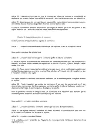 Article 25 : Lorsque sur injonction du juge, le commerçant refuse de produire sa comptabilité ou
déclare ne pas en avoir, le juge peut déférer le serment à l' autre partie pour appuyer ses prétentions.
Article 26 : Les originaux des correspondances reçues et les copies des correspondances envoyées
doivent être classés et conservés pendant dix ans à compter de leur date.
En cas de concordance entre les énonciations des originaux détenus par l' une des parties et des
copies détenues par l' autre, les uns et les autres ont la même force probante.
Chapitre II : La publicité au registre du commerce
Section première.: L' organisation du registre du commerce
Article 27 : Le registre du commerce est constitué par des registres locaux et un registre central.
Sous-section première : Le registre local
Article 28 : Le registre local est tenu par le secrétariat-greffe du tribunal compétent.
La tenue du registre du commerce et l' observation des formalités prescrites pour les inscriptions qui
doivent y être faites sont surveillées par le président du tribunal ou par un juge qu'il désigne chaque
année à cet effet.
Article 29 : Toute personne peut se faire délivrer une copie ou un extrait certifié des inscriptions qui
sont portées au registre du commerce ou un certificat attestant qu'il n'existe point d' inscription ou que
l' inscription existante a été rayée.
Les copies, extraits ou certificats sont certifiés conformes par le secrétaire-greffier chargé de la tenue
du registre.
Article 30 : Toute inscription au registre du commerce d' un nom de commerçant ou d' une
dénomination commerciale doit être requise au secrétariat-greffe du tribunal du lieu de situation de l'
établissement principal du commerçant ou du siège de la société.
Dans la première semaine de chaque mois, un exemplaire de l' inscription sera transmis par le
secrétaire-greffier au service du registre central pour y être transcrit.
Sous-section II : Le registre central du commerce
Article 31 : Le registre central du commerce est tenu par les soins de l' administration.
Article 32 : Le registre central du commerce est public. Toutefois, sa consultation ne peut avoir lieu
qu'en présence du préposé à la tenue de ce registre.
Article 33 : Le registre central est destiné:
1) à centraliser, pour l' ensemble du Royaume, les renseignements mentionnés dans les divers
registres locaux;
 