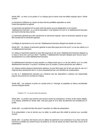 Article 280 : Le tireur ou le porteur d' un chèque peut le barrer avec les effets indiqués dans l' article
suivant .
Le barrement s'effectue au moyen de deux barres parallèles apposées au recto.
Il peut être général ou spécial.
Le barrement est général s'il ne porte entre les barres aucune désignation ou la mention
établissement bancaire ou un terme équivalent. Il est spécial si le nom d' un établissement bancaire
est inscrit entre les deux barres.
Le barrement général peut être transformé en barrement spécial, mais le barrement spécial ne peut
être transformé en barrement général.
Le biffage du barrement ou du nom de l' établissement bancaire désigné est réputé non avenu.
Article 281 : Un chèque à barrement général ne peut être payé par le tiré qu'à l' un de ses clients ou à
un établissement bancaire.
Un chèque à barrement spécial ne peut être payé par le tiré qu'à l' établissement bancaire désigné ou,
si celui-ci est le tiré, qu'à son client. Toutefois, l' établissement bancaire désigné peut recourir pour l'
encaissement à un autre établissement bancaire.
Un établissement bancaire ne peut acquérir un chèque barré que d' un de ses clients, ou d' un autre
établissement bancaire. Il ne peut l' encaisser pour le compte d' autres personnes que celles-ci.
Un chèque portant plusieurs barrements spéciaux ne peut être payé par le tiré que dans le cas où il
s'agit de deux barrements dont l' un pour encaissement par une chambre de compensation.
Le tiré ou l' établissement bancaire qui n'observe pas les dispositions ci-dessus est responsable
jusqu'à concurrence du montant du chèque.
Article 282 : Les chèques à porter en compte émis à l' étranger et payables au Maroc seronttraités
comme chèques barrés.
Chapitre VI : Le recours faute de paiement
Article 283 : Le porteur peut exercer ses recours contre les endosseurs, le tireur et les autres obligés,
si le chèque, présenté en temps utile, n'est pas payé et si le refus de paiement est constaté par un
protêt.
Article 284 : Le protêt doit être fait avant l' expiration du délai de présentation.
Si la présentation a lieu le dernier jour du délai, le protêt peut être établi le premier jour ouvrable
suivant.
Article 285 : Le porteur doit donner avis du défaut de paiement à son endosseur et au tireur dans les
huit jours ouvrables qui suivent le jour du protêt et, en cas de clause de retour sans frais, le jour de la
présentation.
 