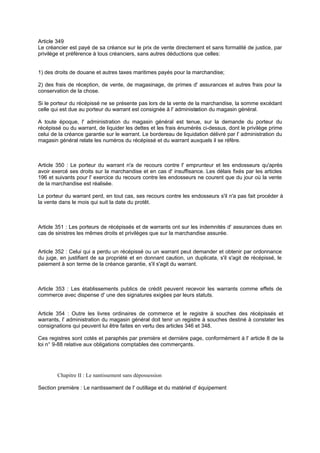 Article 349
Le créancier est payé de sa créance sur le prix de vente directement et sans formalité de justice, par
privilège et préférence à tous créanciers, sans autres déductions que celles:
1) des droits de douane et autres taxes maritimes payés pour la marchandise;
2) des frais de réception, de vente, de magasinage, de primes d' assurances et autres frais pour la
conservation de la chose.
Si le porteur du récépissé ne se présente pas lors de la vente de la marchandise, la somme excédant
celle qui est due au porteur du warrant est consignée à l' administration du magasin général.
A toute époque, l' administration du magasin général est tenue, sur la demande du porteur du
récépissé ou du warrant, de liquider les dettes et les frais énumérés ci-dessus, dont le privilège prime
celui de la créance garantie sur le warrant. Le bordereau de liquidation délivré par l' administration du
magasin général relate les numéros du récépissé et du warrant auxquels il se réfère.
Article 350 : Le porteur du warrant n'a de recours contre l' emprunteur et les endosseurs qu'après
avoir exercé ses droits sur la marchandise et en cas d' insuffisance. Les délais fixés par les articles
196 et suivants pour l' exercice du recours contre les endosseurs ne courent que du jour où la vente
de la marchandise est réalisée.
Le porteur du warrant perd, en tout cas, ses recours contre les endosseurs s'il n'a pas fait procéder à
la vente dans le mois qui suit la date du protêt.
Article 351 : Les porteurs de récépissés et de warrants ont sur les indemnités d' assurances dues en
cas de sinistres les mêmes droits et privilèges que sur la marchandise assurée.
Article 352 : Celui qui a perdu un récépissé ou un warrant peut demander et obtenir par ordonnance
du juge, en justifiant de sa propriété et en donnant caution, un duplicata, s'il s'agit de récépissé, le
paiement à son terme de la créance garantie, s'il s'agit du warrant.
Article 353 : Les établissements publics de crédit peuvent recevoir les warrants comme effets de
commerce avec dispense d' une des signatures exigées par leurs statuts.
Article 354 : Outre les livres ordinaires de commerce et le registre à souches des récépissés et
warrants, l' administration du magasin général doit tenir un registre à souches destiné à constater les
consignations qui peuvent lui être faites en vertu des articles 346 et 348.
Ces registres sont cotés et paraphés par première et dernière page, conformément à l' article 8 de la
loi n° 9-88 relative aux obligations comptables des commerçants.
Chapitre II : Le nantissement sans dépossession
Section première : Le nantissement de l' outillage et du matériel d' équipement
 