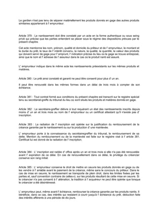 Le gardien n'est pas tenu de séparer matériellement les produits donnés en gage des autres produits
similaires appartenant à l' emprunteur.
Article 379 : Le nantissement doit être constaté par un acte en la forme authentique ou sous seing
privé qui précise que les parties entendent se placer sous le régime des dispositions prévues par le
présent chapitre.
Cet acte mentionne les nom, prénom, qualité et domicile du prêteur et de l' emprunteur, le montant et
la durée du prêt, le taux de l' intérêt convenu, la nature, la qualité, la quantité, la valeur des produits
qui doivent servir de gage pour l' emprunt, l' indication précise du lieu où le gage se trouve entreposé,
ainsi que le nom et l' adresse de l' assureur dans le cas où le produit nanti est assuré.
L' emprunteur indique dans le même acte les nantissements préexistants sur les mêmes produits et
matières.
Article 380 : Le prêt ainsi constaté et garanti ne peut être consenti pour plus d' un an.
Il peut être renouvelé dans les mêmes formes dans un délai de trois mois à compter de son
échéance.
Article 381 : Tout contrat formé aux conditions du présent chapitre est transcrit sur le registre spécial
tenu au secrétariat-greffe du tribunal du lieu où sont situés les produits et matières donnés en gage.
Article 382 : Le secrétaire-greffier délivre à tout requérant un état des nantissements inscrits depuis
moins d' un an et trois mois au nom de l' emprunteur ou un certificat attestant qu'il n'existe pas d'
inscription.
Article 383 : La radiation de l' inscription est opérée sur la justification du remboursement de la
créance garantie par le nantissement ou sur la production d' une mainlevée.
L' emprunteur porte à la connaissance du secrétaire-greffier du tribunal, le remboursement de sa
dette. Mention du remboursement ou de la mainlevée est faite sur le registre visé à l' article 381.
Certificat lui est donné de la radiation de l' inscription.
Article 384 : L' inscription est radiée d' office après un an et trois mois si elle n'a pas été renouvelée
avant l' expiration de ce délai. En cas de renouvellement dans ce délai, le privilège du créancier
conserve son rang initial.
Article 385 : L' emprunteur conserve le droit de mettre en oeuvre les produits donnés en gage ou de
les vendre à l' amiable avant le paiement de la créance, même sans le concours du prêteur. Dans le
cas de mise en oeuvre, le nantissement se transporte de plein droit, dans les limites fixées par les
parties et, sauf convention contraire de celles-ci, sur les produits résultant de cette mise en oeuvre. Si
le créancier n'a pas consenti à l' aliénation, la tradition à l' acquéreur ne peut être opérée que lorsque
le créancier a été désintéressé.
L' emprunteur peut, même avant l' échéance, rembourser la créance garantie par les produits nantis. Il
bénéficie, dans ce cas, des intérêts qui restaient à courir jusqu'à l' échéance du prêt, déduction faite
des intérêts afférents à une période de dix jours.
 