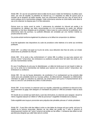 Article 386 : En cas de non-paiement dans le délai de dix jours à dater de l'échéance, le prêteur peut
saisir, par voie de requête, le président du tribunal qui, à l' expiration du délai de quinze jours à
compter de la réception de ladite requête, rend une ordonnance fixant les jour, lieu et heure de la
vente publique de la marchandise engagée. Cette ordonnance autorise en outre ladite vente dans le
cas où le créancier ne dispose pas d' un titre exécutoire.
Quinze jours au moins avant la vente, l' ordonnance du président du tribunal est portée à la
connaissance du débiteur par lettre recommandée et à la connaissance du public par affiches
apposées sur les lieux désignés par le président. Celui-ci peut en outre ordonner la publication de l'
ordonnance dans les journaux. La publicité effectuée est constatée par une mention insérée au
procès-verbal de vente.
Ce procès-verbal mentionne également la présence ou le défaut de comparution du débiteur.
Il est fait application des dispositions du code de procédure civile relatives à la vente aux enchères
publiques.
Article 387 : Le prêteur est payé sur le prix de vente, sous déduction des frais de vente, sur simple
ordonnance du président du tribunal.
Article 388 : Si la vente a lieu conformément à l' article 386, le prêteur ne peut plus exercer son
recours contre l' emprunteur, les endosseurs ou avaliseurs qu'après avoir fait valoir ses droits sur le
prix des marchandises nanties.
En cas d' insuffisance du prix pour le désintéresser, un délai de trente jours lui est imparti à dater du
jour où la vente de la marchandise est réalisée pour exercer son recours contre l' emprunteur, les
endosseurs ou avaliseurs.
Article 389 : En cas de fausse déclaration, de constitution d' un nantissement sur les produits déjà
nantis sans avis préalable donné au nouveau prêteur, de détournement, dissipation ou détérioration
volontaire du gage au préjudice du créancier, les emprunteurs sont punis d' emprisonnement de 6
mois à 2 ans et d' une amende de 2.000 à 10.000 dirhams.
Article 390 : A tout moment, le créancier peut sur requête, présentée au président du tribunal du lieu
de conservation du gage, faire désigner un mandataire de justice à l' effet de constater l' état du stock
nanti
S'il résulte de ce constat que ledit stock a subi des diminutions, le créancier peut assigner, devant le
même magistrat statuant en référé à l' effet de prononcer l' exigibilité immédiate de la créance.
Cette exigibilité sera toujours prononcée sans préjudice des pénalités prévues à l' article précédent.
Article 391 : Il peut être créé des billets à ordre ou des lettres de change soit pour partie, soit pour la
totalité de la somme empruntée. Mention de ces effets est portée sur l' acte d' emprunt et
réciproquement mention de l' acte d' emprunt est portée sur les effets. L' échéance des effets ne doit
pas être plus éloignée que celle fixée dans le contrat.
 