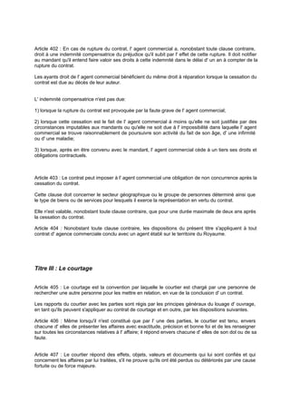 Article 402 : En cas de rupture du contrat, l' agent commercial a, nonobstant toute clause contraire,
droit à une indemnité compensatrice du préjudice qu'il subit par l' effet de cette rupture. Il doit notifier
au mandant qu'il entend faire valoir ses droits à cette indemnité dans le délai d' un an à compter de la
rupture du contrat.
Les ayants droit de l' agent commercial bénéficient du même droit à réparation lorsque la cessation du
contrat est due au décès de leur auteur.
L' indemnité compensatrice n'est pas due:
1) lorsque la rupture du contrat est provoquée par la faute grave de l' agent commercial;
2) lorsque cette cessation est le fait de l' agent commercial à moins qu'elle ne soit justifiée par des
circonstances imputables aux mandants ou qu'elle ne soit due à l' impossibilité dans laquelle l' agent
commercial se trouve raisonnablement de poursuivre son activité du fait de son âge, d' une infirmité
ou d' une maladie;
3) lorsque, après en être convenu avec le mandant, l' agent commercial cède à un tiers ses droits et
obligations contractuels.
Article 403 : Le contrat peut imposer à l' agent commercial une obligation de non concurrence après la
cessation du contrat.
Cette clause doit concerner le secteur géographique ou le groupe de personnes déterminé ainsi que
le type de biens ou de services pour lesquels il exerce la représentation en vertu du contrat.
Elle n'est valable, nonobstant toute clause contraire, que pour une durée maximale de deux ans après
la cessation du contrat.
Article 404 : Nonobstant toute clause contraire, les dispositions du présent titre s'appliquent à tout
contrat d' agence commerciale conclu avec un agent établi sur le territoire du Royaume.
Titre III : Le courtage
Article 405 : Le courtage est la convention par laquelle le courtier est chargé par une personne de
rechercher une autre personne pour les mettre en relation, en vue de la conclusion d' un contrat.
Les rapports du courtier avec les parties sont régis par les principes généraux du louage d' ouvrage,
en tant qu'ils peuvent s'appliquer au contrat de courtage et en outre, par les dispositions suivantes.
Article 406 : Même lorsqu'il n'est constitué que par l' une des parties, le courtier est tenu, envers
chacune d' elles de présenter les affaires avec exactitude, précision et bonne foi et de les renseigner
sur toutes les circonstances relatives à l' affaire; il répond envers chacune d' elles de son dol ou de sa
faute.
Article 407 : Le courtier répond des effets, objets, valeurs et documents qui lui sont confiés et qui
concernent les affaires par lui traitées, s'il ne prouve qu'ils ont été perdus ou détériorés par une cause
fortuite ou de force majeure.
 