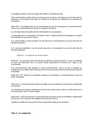 Le privilège comprend, outre le principal, les intérêts, commissions et frais.
Si les marchandises ont été vendues et livrées pour le compte du commettant, le commissionnaire se
rembourse, sur le produit de la vente, le montant de sa créance par préférence aux créanciers du
commettant.
Article 426 : Ce privilège existe sur les marchandises qui sont en la possession du commissionnaire,
même si ces marchandises ne sont pas à l' origine de la créance.
Le commissionnaire est réputé avoir les marchandises en sa possession:
1) lorsqu'elles sont à sa disposition à la douane, dans un dépôt public, dans ses magasins ou lorsqu'il
les transporte par ses propres moyens;
2) si, avant qu'elles ne soient arrivées, il en est saisi par un connaissement ou par tout autre titre de
transport équivalent;
3) si, les ayant expédiées, il en est encore saisi par un connaissement ou par tout autre titre de
transport équivalent.
Chapitre II : Les obligations du commissionnaire
Article 427 : Le commissionnaire doit exécuter lui-même les ordres qu'il reçoit. Il ne peut se substituer
un autre commissionnaire que si ce pouvoir résulte expressément du contrat, de l' usage ou des
circonstances.
Si le commissionnaire s'est substitué un autre commissionnaire, celui-ci ne peut se prévaloir du
privilège prévu aux articles 425 et 426 que pour les sommes qui pourraient lui être dues par le premier
commettant.
Article 428 : En l' absence d' autorisation expresse du commettant, le commissionnaire ne peut se
porter contrepartie.
Article 429 : Le commissionnaire est tenu de révéler à son commettant le nom des tiers aveclesquels
il a contracté.
Le commettant peut exercer directement contre les tiers toutes actions nées du contrat passé par le
commissionnaire, celui-ci dûment appelé.
Article 430 : Lorsqu'il est ducroire, le commissionnaire est garant envers le commettant, solidairement
avec les tiers, de l' exécution des obligations assumées par celui-ci.
Toutefois, les effets de la clause de ducroire peuvent être limités par la convention.
Titre V : Le crédit-bail
 