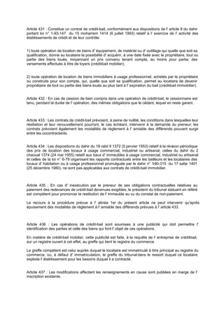 Article 431 : Constitue un contrat de crédit-bail, conformément aux dispositions de l' article 8 du dahir
portant loi n° 1-93-147 du 15 moharrem 1414 (6 juillet 1993) relatif à l' exercice de l' activité des
établissements de crédit et de leur contrôle:
1) toute opération de location de biens d' équipement, de matériel ou d' outillage qui quelle que soit sa
qualification, donne au locataire la possibilité d' acquérir, à une date fixée avec le propriétaire, tout ou
partie des biens loués, moyennant un prix convenu tenant compte, au moins pour partie, des
versements effectués à titre de loyers (crédit-bail mobilier);
2) toute opération de location de biens immobiliers à usage professionnel, achetés par le propriétaire
ou construits pour son compte, qui, quelle que soit sa qualification, permet au locataire de devenir
propriétaire de tout ou partie des biens loués au plus tard à l' expiration du bail (crédit-bail immobilier).
Article 432 : En cas de cession de bien compris dans une opération de crédit-bail, le cessionnaire est
tenu, pendant la durée de l' opération, des mêmes obligations que le cédant, lequel en reste garant.
Article 433 : Les contrats de crédit-bail prévoient, à peine de nullité, les conditions dans lesquelles leur
résiliation et leur renouvellement pourront, le cas échéant, intervenir à la demande du preneur; les
contrats prévoient également les modalités de règlement à l' amiable des différends pouvant surgir
entre les cocontractants.
Article 434 : Les dispositions du dahir du 18 rabii Il 1372 (5 janvier 1953) relatif à la révision périodique
des prix de location des locaux à usage commercial, industriel ou artisanal, celles du dahir du 2
chaoual 1374 (24 mai 1955) relatif aux baux d' immeubles à usage commercial, industriel ou artisanal
et celles de la loi n° 6-79 organisant les rapports contractuels entre les bailleurs et les locataires des
locaux d' habitation ou à usage professionnel promulguée par le dahir n° 1-80-315 du 17 safar 1401
(25 décembre 1980), ne sont pas applicables aux contrats de crédit-bail immobilier.
Article 435 : En cas d' inexécution par le preneur de ses obligations contractuelles relatives au
paiement des redevances de crédit-bail devenues exigibles, le président du tribunal statuant en référé
est compétent pour prononcer la restitution de l' immeuble au vu du constat de non-paiement.
Le recours à la procédure prévue à l' alinéa 1er du présent article ne peut intervenir qu'après
épuisement des modalités de règlement à l' amiable des différends prévues à l' article 433.
Article 436 : Les opérations de crédit-bail sont soumises à une publicité qui doit permettre l'
identification des parties et celle des biens qui font l' objet de ces opérations.
En matière de crédit-bail mobilier, cette publicité est faite, à la requête de l' entreprise de crédit-bail,
sur un registre ouvert à cet effet, au greffe qui tient le registre du commerce.
Le greffe compétent est celui auprès duquel le locataire est immatriculé à titre principal au registre du
commerce, ou, à défaut d' immatriculation, le greffe du tribunal dans le ressort duquel ce locataire
exploite l' établissement pour les besoins duquel il a contracté.
Article 437 : Les modifications affectant les renseignements en cause sont publiées en marge de l'
inscription existante.
 