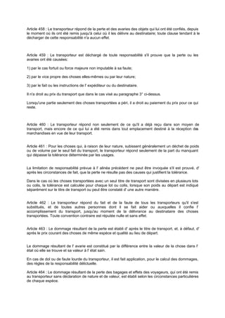 Article 458 : Le transporteur répond de la perte et des avaries des objets qui lui ont été confiés, depuis
le moment où ils ont été remis jusqu'à celui où il les délivre au destinataire; toute clause tendant à le
décharger de cette responsabilité n'a aucun effet.
Article 459 : Le transporteur est déchargé de toute responsabilité s'il prouve que la perte ou les
avaries ont été causées:
1) par le cas fortuit ou force majeure non imputable à sa faute;
2) par le vice propre des choses elles-mêmes ou par leur nature;
3) par le fait ou les instructions de l' expéditeur ou du destinataire.
Il n'a droit au prix du transport que dans le cas visé au paragraphe 3° ci-dessus.
Lorsqu'une partie seulement des choses transportées a péri, il a droit au paiement du prix pour ce qui
reste.
Article 460 : Le transporteur répond non seulement de ce qu'il a déjà reçu dans son moyen de
transport, mais encore de ce qui lui a été remis dans tout emplacement destiné à la réception des
marchandises en vue de leur transport.
Article 461 : Pour les choses qui, à raison de leur nature, subissent généralement un déchet de poids
ou de volume par le seul fait du transport, le transporteur répond seulement de la part du manquant
qui dépasse la tolérance déterminée par les usages.
La limitation de responsabilité prévue à l' alinéa précédent ne peut être invoquée s'il est prouvé, d'
après les circonstances de fait, que la perte ne résulte pas des causes qui justifient la tolérance.
Dans le cas où les choses transportées avec un seul titre de transport sont divisées en plusieurs lots
ou colis, la tolérance est calculée pour chaque lot ou colis, lorsque son poids au départ est indiqué
séparément sur le titre de transport ou peut être constaté d' une autre manière.
Article 462 : Le transporteur répond du fait et de la faute de tous les transporteurs qu'il s'est
substitués, et de toutes autres personnes dont il se fait aider ou auxquelles il confie l'
accomplissement du transport, jusqu'au moment de la délivrance au destinataire des choses
transportées. Toute convention contraire est réputée nulle et sans effet.
Article 463 : Le dommage résultant de la perte est établi d' après le titre de transport, et, à défaut, d'
après le prix courant des choses de même espèce et qualité au lieu de départ.
Le dommage résultant de l' avarie est constitué par la différence entre la valeur de la chose dans l'
état où elle se trouve et sa valeur à l' état sain.
En cas de dol ou de faute lourde du transporteur, il est fait application, pour le calcul des dommages,
des règles de la responsabilité délictuelle.
Article 464 : Le dommage résultant de la perte des bagages et effets des voyageurs, qui ont été remis
au transporteur sans déclaration de nature et de valeur, est établi selon les circonstances particulières
de chaque espèce.
 