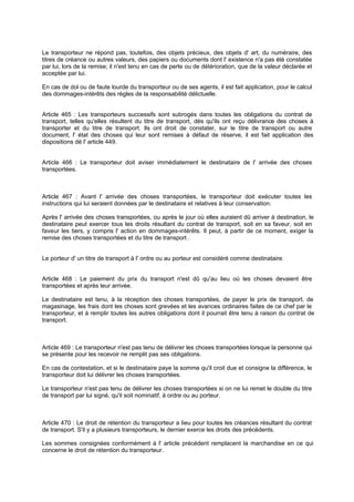 Le transporteur ne répond pas, toutefois, des objets précieux, des objets d' art, du numéraire, des
titres de créance ou autres valeurs, des papiers ou documents dont l' existence n'a pas été constatée
par lui, lors de la remise; il n'est tenu en cas de perte ou de détérioration, que de la valeur déclarée et
acceptée par lui.
En cas de dol ou de faute lourde du transporteur ou de ses agents, il est fait application, pour le calcul
des dommages-intérêts des règles de la responsabilité délictuelle.
Article 465 : Les transporteurs successifs sont subrogés dans toutes les obligations du contrat de
transport, telles qu'elles résultent du titre de transport, dès qu'ils ont reçu délivrance des choses à
transporter et du titre de transport. Ils ont droit de constater, sur le titre de transport ou autre
document, l' état des choses qui leur sont remises à défaut de réserve, il est fait application des
dispositions dé l' article 449.
Article 466 : Le transporteur doit aviser immédiatement le destinataire de l' arrivée des choses
transportées.
Article 467 : Avant l' arrivée des choses transportées, le transporteur doit exécuter toutes les
instructions qui lui seraient données par le destinataire et relatives à leur conservation.
Après l' arrivée des choses transportées, ou après le jour où elles auraient dû arriver à destination, le
destinataire peut exercer tous les droits résultant du contrat de transport, soit en sa faveur, soit en
faveur les tiers, y compris l' action en dommages-intérêts. Il peut, à partir de ce moment, exiger la
remise des choses transportées et du titre de transport .
Le porteur d' un titre de transport à l' ordre ou au porteur est considéré comme destinataire.
Article 468 : Le paiement du prix du transport n'est dû qu'au lieu où les choses devaient être
transportées et après leur arrivée.
Le destinataire est tenu, à la réception des choses transportées, de payer le prix de transport, de
magasinage, les frais dont les choses sont grevées et les avances ordinaires faites de ce chef par le
transporteur, et à remplir toutes les autres obligations dont il pourrait être tenu à raison du contrat de
transport.
Article 469 : Le transporteur n'est pas tenu de délivrer les choses transportées lorsque la personne qui
se présente pour les recevoir ne remplit pas ses obligations.
En cas de contestation, et si le destinataire paye la somme qu'il croit due et consigne la différence, le
transporteur doit lui délivrer les choses transportées.
Le transporteur n'est pas tenu de délivrer les choses transportées si on ne lui remet le double du titre
de transport par lui signé, qu'il soit nominatif, à ordre ou au porteur.
Article 470 : Le droit de rétention du transporteur a lieu pour toutes les créances résultant du contrat
de transport. S'il y a plusieurs transporteurs, le dernier exerce les droits des précédents.
Les sommes consignées conformément à l' article précédent remplacent la marchandise en ce qui
concerne le droit de rétention du transporteur.
 