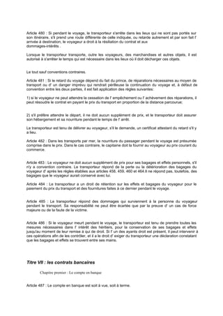 Article 480 : Si pendant le voyage, le transporteur s'arrête dans les lieux qui ne sont pas portés sur
son itinéraire, s'il prend une route différente de celle indiquée, ou retarde autrement et par son fait l'
arrivée à destination, le voyageur a droit à la résiliation du contrat et aux
dommages-intérêts .
Lorsque le transporteur transporte, outre les voyageurs, des marchandises et autres objets, il est
autorisé à s'arrêter le temps qui est nécessaire dans les lieux où il doit décharger ces objets.
Le tout sauf conventions contraires.
Article 481 : Si le retard du voyage dépend du fait du prince, de réparations nécessaires au moyen de
transport ou d' un danger imprévu qui rendrait périlleuse la continuation du voyage et, à défaut de
convention entre les deux parties, il est fait application des règles suivantes:
1) si le voyageur ne peut attendre la cessation de l' empêchement ou l' achèvement des réparations, il
peut résoudre le contrat en payant le prix du transport en proportion de la distance parcourue;
2) s'il préfère attendre le départ, il ne doit aucun supplément de prix, et le transporteur doit assurer
son hébergement et sa nourriture pendant le temps de l' arrêt.
Le transporteur est tenu de délivrer au voyageur, s'il le demande, un certificat attestant du retard s'il y
a lieu.
Article 482 : Dans les transports par mer, la nourriture du passager pendant le voyage est présumée
comprise dans le prix. Dans le cas contraire, le capitaine doit la fournir au voyageur au prix courant du
commerce.
Article 483 : Le voyageur ne doit aucun supplément de prix pour ses bagages et effets personnels, s'il
n'y a convention contraire. Le transporteur répond de la perte ou la détérioration des bagages du
voyageur d' après les règles établies aux articles 458, 459, 460 et 464.Il ne répond pas, toutefois, des
bagages que le voyageur aurait conservé avec lui.
Article 484 : Le transporteur a un droit de rétention sur les effets et bagages du voyageur pour le
paiement du prix du transport et des fournitures faites à ce dernier pendant le voyage.
Article 485 : Le transporteur répond des dommages qui surviennent à la personne du voyageur
pendant le transport. Sa responsabilité ne peut être écartée que par la preuve d' un cas de force
majeure ou de la faute de la victime.
Article 486 : Si le voyageur meurt pendant le voyage, le transporteur est tenu de prendre toutes les
mesures nécessaires dans l' intérêt des héritiers, pour la conservation de ses bagages et effets
jusqu'au moment de leur remise à qui de droit. Si l' un des ayants droit est présent, il peut intervenir à
ces opérations afin de les contrôler, et il a le droit d' exiger du transporteur une déclaration constatant
que les bagages et effets se trouvent entre ses mains.
Titre VII : les contrats bancaires
Chapitre premier : Le compte en banque
Article 487 : Le compte en banque est soit à vue, soit à terme.
 