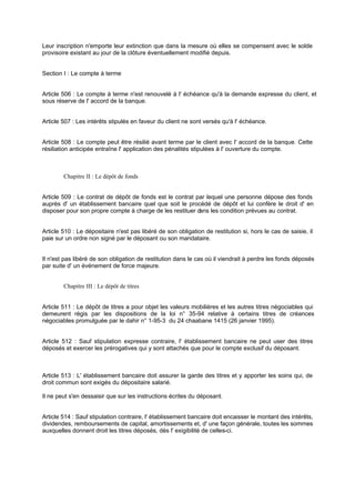 Leur inscription n'emporte leur extinction que dans la mesure où elles se compensent avec le solde
provisoire existant au jour de la clôture éventuellement modifié depuis.
Section I : Le compte à terme
Article 506 : Le compte à terme n'est renouvelé à l' échéance qu'à la demande expresse du client, et
sous réserve de l' accord de la banque.
Article 507 : Les intérêts stipulés en faveur du client ne sont versés qu'à l' échéance.
Article 508 : Le compte peut être résilié avant terme par le client avec l' accord de la banque. Cette
résiliation anticipée entraîne l' application des pénalités stipulées à l' ouverture du compte.
Chapitre II : Le dépôt de fonds
Article 509 : Le contrat de dépôt de fonds est le contrat par lequel une personne dépose des fonds
auprès d' un établissement bancaire quel que soit le procédé de dépôt et lui confère le droit d' en
disposer pour son propre compte à charge de les restituer dans les condition prévues au contrat.
Article 510 : Le dépositaire n'est pas libéré de son obligation de restitution si, hors le cas de saisie, il
paie sur un ordre non signé par le déposant ou son mandataire.
Il n'est pas libéré de son obligation de restitution dans le cas où il viendrait à perdre les fonds déposés
par suite d' un événement de force majeure.
Chapitre III : Le dépôt de titres
Article 511 : Le dépôt de titres a pour objet les valeurs mobilières et les autres titres négociables qui
demeurent régis par les dispositions de la loi n° 35-94 relative à certains titres de créances
négociables promulguée par le dahir n° 1-95-3 du 24 chaabane 1415 (26 janvier 1995).
Article 512 : Sauf stipulation expresse contraire, l' établissement bancaire ne peut user des titres
déposés et exercer les prérogatives qui y sont attachés que pour le compte exclusif du déposant.
Article 513 : L' établissement bancaire doit assurer la garde des titres et y apporter les soins qui, de
droit commun sont exigés du dépositaire salarié.
Il ne peut s'en dessaisir que sur les instructions écrites du déposant.
Article 514 : Sauf stipulation contraire, l' établissement bancaire doit encaisser le montant des intérêts,
dividendes, remboursements de capital, amortissements et, d' une façon générale, toutes les sommes
auxquelles donnent droit les titres déposés, dès l' exigibilité de celles-ci.
 