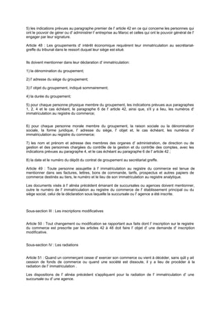 5) les indications prévues au paragraphe premier de l' article 42 en ce qui concerne les personnes qui
ont le pouvoir de gérer ou d' administrer l' entreprise au Maroc et celles qui ont le pouvoir général de l'
engager par leur signature.
Article 48 : Les groupements d' intérêt économique requièrent leur immatriculation au secrétariat-
greffe du tribunal dans le ressort duquel leur siège est situé.
Ils doivent mentionner dans leur déclaration d' immatriculation:
1) la dénomination du groupement;
2) l' adresse du siège du groupement;
3) l' objet du groupement, indiqué sommairement;
4) la durée du groupement;
5) pour chaque personne physique membre du groupement, les indications prévues aux paragraphes
1, 2, 4 et le cas échéant, le paragraphe 6 de l' article 42, ainsi que, s'il y a lieu, les numéros d'
immatriculation au registre du commerce;
6) pour chaque personne morale membre du groupement, la raison sociale ou la dénomination
sociale, la forme juridique, l' adresse du siège, l' objet et, le cas échéant, les numéros d'
immatriculation au registre du commerce;
7) les nom et prénom et adresse des membres des organes d' administration, de direction ou de
gestion et des personnes chargées du contrôle de la gestion et du contrôle des comptes, avec les
indications prévues au paragraphe 4, et le cas échéant au paragraphe 6 de l' article 42 ;
8) la date et le numéro du dépôt du contrat de groupement au secrétariat greffe.
Article 49 : Toute personne assujettie à l' immatriculation au registre du commerce est tenue de
mentionner dans ses factures, lettres, bons de commande, tarifs, prospectus et autres papiers de
commerce destinés au tiers, le numéro et le lieu de son immatriculation au registre analytique.
Les documents visés à l' alinéa précédent émanant de succursales ou agences doivent mentionner,
outre le numéro de l' immatriculation au registre du commerce de l' établissement principal ou du
siège social, celui de la déclaration sous laquelle la succursale ou l' agence a été inscrite.
Sous-section III : Les inscriptions modificatives
Article 50 : Tout changement ou modification se rapportant aux faits dont l' inscription sur le registre
du commerce est prescrite par les articles 42 à 48 doit faire l' objet d' une demande d' inscription
modificative.
Sous-section IV : Les radiations
Article 51 : Quand un commerçant cesse d' exercer son commerce ou vient à décéder, sans qu'il y ait
cession de fonds de commerce ou quand une société est dissoute, il y a lieu de procéder à la
radiation de l' immatriculation .
Les dispositions de l' alinéa précèdent s'appliquent pour la radiation de l' immatriculation d' une
succursale ou d' une agence.
 