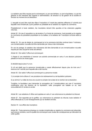 La radiation peut être requise par le commerçant, ou par ses héritiers, ou par le liquidateur, ou par les
gérants ou les membres des organes d' administration, de direction ou de gestion de la société en
fonction au moment de sa dissolution.
L' assujetti ne peut être rayé des rôles d' imposition à l' impôt des patentes afférents à l' activité pour
laquelle il est immatriculé, qu'en justifiant au préalable de la radiation du registre du commerce.
Préalablement à toute radiation, les inscriptions doivent être apurées et les créanciers gagistes
informés.
Article 52 : En cas d' acquisition ou de location d' un fonds de commerce, il est procédé sur le registre
du commerce du précédent propriétaire ou du bailleur, à la radiation de l' inscription du fonds cédé ou
loué.
Article 53 : En cas de décès du commerçant et si le commerce doit être continué dans l' indivision,
une immatriculation nouvelle doit être demandée par chacun des indivisaires.
En cas de partage, la radiation des indivisaires doit être demandée et une immatriculation nouvelle
requise par celui auquel le fonds est attribué.
Article 54 : Est radié d' office tout commerçant:
1) frappé d' une interdiction d' exercer une activité commerciale en vertu d' une décision judiciaire
passée en force de chose jugée;
2) décédé depuis plus d' un an;
3) s'il est établi que la personne immatriculée a cessé effectivement depuis plus de trois ans l'
exercice de l' activité pour laquelle elle a été inscrite.
Article 55 : Est radié d' office tout commerçant ou personne morale:
1) à compter de la clôture d' une procédure de redressement ou de liquidation judiciaire;
2) au terme d' un délai de trois ans courant à compter de la date de la mention de la dissolution.
Toutefois, le liquidateur peut demander la prorogation de l' immatriculation par voie d' inscription
modificative pour les besoins de la liquidation; cette prorogation est valable un an, sauf
renouvellement d' année en année.
Article 56 : Les radiations d' office sont opérées en vertu d' une ordonnance du président du tribunal.
Article 57 : Est rapportée par le greffier, sur ordonnance du président du tribunal, toute radiation d'
office effectuée au vu de renseignements qui se révèlent erronés.
Section III - Les effets des inscriptions
Article 58 : Toute personne physique ou morale immatriculée au registre du commerce est présumée,
sauf preuve contraire, avoir la qualité de commerçant avec toutes les conséquences qui découlent de
cette qualité.
 