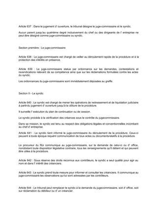 Article 637 : Dans le jugement d' ouverture, le tribunal désigne le juge-commissaire et le syndic.
Aucun parent jusqu'au quatrième degré inclusivement du chef ou des dirigeants de l' entreprise ne
peut être désigné comme juge-commissaire ou syndic.
Section première : Le juge-commissaire
Article 638 : Le juge-commissaire est chargé de veiller au déroulement rapide de la procédure et à la
protection des intérêts en présence.
Article 639 : Le juge-commissaire statue par ordonnance sur les demandes, contestations et
revendications relevant de sa compétence ainsi que sur les réclamations formulées contre les actes
du syndic.
Les ordonnances du juge-commissaire sont immédiatement déposées au greffe.
Section II - Le syndic
Article 640 : Le syndic est chargé de mener les opérations de redressement et de liquidation judiciaire
à partirdu jugement d' ouverture jusqu'à la clôture de la procédure.
Il surveille l' exécution du plan de continuation ou de cession.
Le syndic procède à la vérification des créances sous le contrôle du juge-commissaire.
Dans sa mission, le syndic est tenu au respect des obligations légales et conventionnelles incombant
au chef d' entreprise.
Article 641 : Le syndic tient informé le juge-commissaire du déroulement de la procédure. Ceux-ci
peuvent à toute époque requérir communication de tous actes ou documentsrelatifs à la procédure.
Le procureur du Roi communique au juge-commissaire, sur la demande de celui-ci ou d' office,
nonobstant toute disposition législative contraire, tous les renseignements qu'il détient et qui peuvent
être utiles à la procédure.
Article 642 : Sous réserve des droits reconnus aux contrôleurs, le syndic a seul qualité pour agir au
nom et dans l' intérêt des créanciers.
Article 643 : Le syndic prend toute mesure pour informer et consulter les créanciers. Il communique au
juge-commissaire les observations qui lui sont adressées par les contrôleurs.
Article 644 : Le tribunal peut remplacer le syndic à la demande du juge-commissaire, soit d' office, soit
sur réclamation du débiteur ou d' un créancier.
 