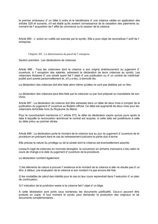 le premier endosseur d' un billet à ordre et le bénéficiaire d' une créance cédée en application des
articles 529 et suivants, s'il est établi qu'ils avaient connaissance de la cessation des paiements au
moment de l' acquisition de l' effet de commerce ou la cession de la créance.
Article 685 : L' action en nullité est exercée par le syndic. Elle a pour objet de reconstituer l' actif de l'
entreprise.
Chapitre XII : La détermination du passif de l' entreprise
Section première : Les déclarations de créances
Article 686 : Tous les créanciers dont la créance a son origine antérieurement au jugement d'
ouverture, à l' exception des salariés, adressent la déclaration de leurs créances au syndic. Les
créanciers titulaires d' une sûreté ayant fait l' objet d' une publication ou d' un contrat de crédit-bail
publié sont avertis personnellement et, s'il y a lieu, à domicile élu.
La déclaration des créances doit être faite alors même qu'elles ne sont pas établies par un titre.
La déclaration des créances peut être faite par le créancier ou par tout préposé ou mandataire de son
choix,
Article 687 : La déclaration de créance doit être adressée dans un délai de deux mois à compter de la
publication du jugement d' ouverture au Bulletin officiel. Ce délai est augmenté de deux mois pour les
créanciers domiciliés hors du Royaume du Maroc
Pour le cocontractant mentionné à l' article 573, le délai de déclaration expire quinze jours après la
date à laquelle la renonciation àcontinuer le contrat est acquise, si cette date est postérieure à celle
du délai prévu au premier alinéa.
Article 688 : La déclaration porte le montant de la créance due au jour du jugement d' ouverture de la
procédure en précisant dans le cas de redressement judiciaire la partie due à terme.
Elle précise la nature du privilège ou de la sûreté dont la créance est éventuellement assortie.
Lorsqu'il s'agit de créances en monnaie étrangère, la conversion en dirhams marocains a lieu selon le
cours de change à la date du jugement d' ouverture de la procédure.
La déclaration contient également:
1) les éléments de nature à prouver l' existence et le montant de la créance si elle ne résulte pas d' un
titre; à défaut, une évaluation de la créance si son montant n'a pas encore été fixé;
2) les modalités de calcul des intérêts pour le cas où leur cours reprendrait dans l' exécution d' un plan
de continuation;
3) l' indication de la juridiction saisie si la créance fait l' objet d' un litige.
A cette déclaration sont joints sous bordereau les documents justificatifs. Ceux-ci peuvent être
produits en copie. A tout moment le syndic peut demander la production des originaux et de
documents complémentaires .
 